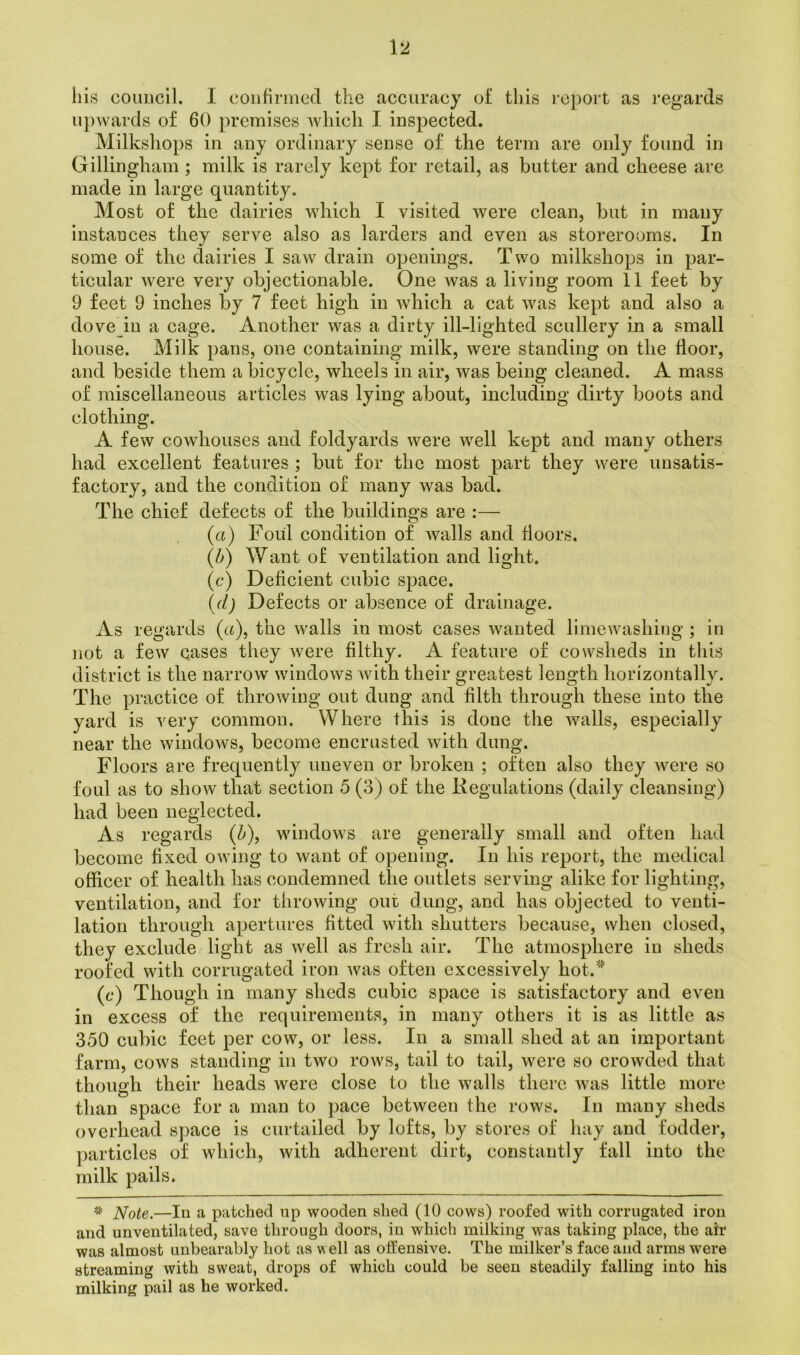 liis council. I confirmed the accuracy of this report as regards upwards of 60 premises which I inspected. Milksliops in any ordinary sense of the term are only found in Gillingham ; milk is rarely kept for retail, as butter and cheese are made in large quantity. Most of the dairies which I visited were clean, but in many instances they serve also as larders and even as storerooms. In some of the dairies I saw drain openings. Two milkshops in par- ticular were very objectionable. One was a living room 11 feet by 9 feet 9 inches by 7 feet high in which a cat was kept and also a dove in a cage. Another was a dirty ill-lighted scullery in a small house. Milk pans, one containing milk, were standing on the floor, and beside them a bicycle, wheels in air, was being cleaned. A mass of miscellaneous articles was lying about, including dirty boots and clothing. A few cowhouses and foldyards were well kept and many others had excellent features ; but for the most part they were unsatis- factory, and the condition of many was bad. The chief defects of the buildings are :— (a) Foul condition of walls and floors. (b) Want of ventilation and light. (c) Deficient cubic space. (<d) Defects or absence of drainage. As regards (a), the walls in most cases wanted limewashing ; in not a few cases they were filthy. A feature of cowsheds in this district is the narrow windows with their greatest length horizontally. The practice of throwing out dung and filth through these into the yard is very common. Where this is done the walls, especially near the windows, become encrusted with dung. Floors are frequently uneven or broken ; often also they were so foul as to show that section 5 (3) of the Regulations (daily cleansing) had been neglected. As regards (b), windows are generally small and often had become fixed owing to want of opening. In liis report, the medical officer of health has condemned the outlets serving alike for lighting, ventilation, and for throwing out dung, and has objected to venti- lation through apertures fitted with shutters because, when closed, they exclude light as well as fresh air. The atmosphere in sheds roofed with corrugated iron was often excessively hot. (c) Though in many sheds cubic space is satisfactory and even in excess of the requirements, in many others it is as little as 350 cubic feet per cow, or less. In a small shed at an important farm, cows standing in two rows, tail to tail, were so crowded that though their heads were close to the walls there was little more than space for a man to pace between the rows. In many sheds overhead space is curtailed by lofts, by stores of hay and fodder, particles of which, with adherent dirt, constantly fall into the milk pails. * Note.—In a patched up wooden shed (10 cows) roofed with corrugated iron and unventilated, save through doors, in which milking was taking place, the air was almost unbearably hot as well as offensive. The milker’s face and arms were streaming with sweat, drops of which could be seen steadily falling into his milking pail as he worked.