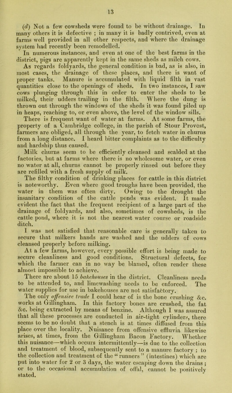 (d) Not a few cowsheds were found to be without drainage. In many others it is defective ; in many it is badly contrived, even at farms well provided in all other respects, and where the drainage system had recently been remodelled. In numerous instances, and even at one of the best farms in the district, pigs are apparently kept in the same sheds as milch cows. As regards foldyards, the general condition is bad, as is also, in most cases, the drainage of these places, and there is want of proper tanks. Manure is accumulated with liquid filth in vast quantities close to the openings of sheds. In two instances, I saw cows plunging through this in order to enter the sheds to be milked, their udders trailing in the filth. Where the dung is thrown out through the windows of the sheds it was found piled up in heaps, reaching to, or even above, the level of the window sills. There is frequent want of water at farms. At some farms, the property of a Cambridge college, in the parish of Stour Provost, farmers are obliged, all through the year, to fetch water in churns from a long distance. I heard bitter complaints as to the difficulty and hardship thus caused. Milk churns seem to be efficiently cleansed and scalded at the factories, but at farms where there is no wholesome water, or even no water at all, churns cannot be properly rinsed out before they are refilled with a fresh supply of milk. The filthy condition of drinking places for cattle in this district is noteworthy. Even where good troughs have been provided, the water in them was often dirty. Owing to the drought the insanitary condition of the cattle ponds was evident. It made evident the fact that the frequent recipient of a large part of the drainage of foldyards, and also, sometimes of cowsheds, is the cattle pond, where it is not the nearest water course or roadside ditch. I was not satisfied that reasonable care is generally taken to secure that milkers hands are washed and the udders of cows cleansed properly before milking. At a few farms, however, every possible effort is being made to secure cleanliness and good conditions. Structural defects, for which the farmer can in no way be blamed, often render these almost impossible to achieve. There are about 15 bakehouses in the district. Cleanliness needs to be attended to, and limewashing needs to be enforced. The water supplies for use in bakehouses are not satisfactory. The only offensive trade I could hear of is the bone crushing &c. works at Gillingham. In this factory bones are crushed, the fat &c. being extracted by means of benzine. Although I was assured that all these processes are conducted in air-tight cylinders, there seems to be no doubt that a stench is at times diffused from this place over the locality. Nuisance from offensive effluvia likewise arises, at times, from the Gillingham Bacon Factory. Whether this nuisance—which occurs intermittently—is due to'the collection and treatment of blood, subsequently sent to a manure factory ; to the collection and treatment of the “ runners ” (intestines) which are put into water for 2 or 3 days, the water escaping down the drains ; or to the occasional accumulation of offal, cannot be positively stated.