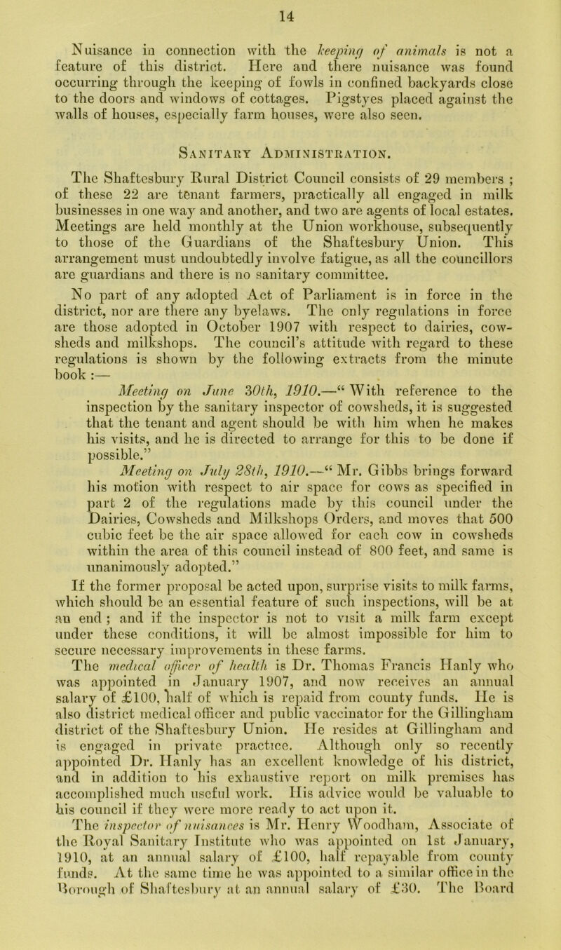 Nuisance in connection with the keeping of animals is not a feature of this district. Here and there nuisance was found occurring through the keeping of fowls in confined backyards close to the doors and windows of cottages. Pigstyes placed against the walls of houses, especially farm houses, were also seen. Sanitary Administration. The Shaftesbury Rural District Council consists of 29 members ; of these 22 are tenant farmers, practically all engaged in milk businesses in one way and another, and two are agents of local estates. Meetings are held monthly at the Union workhouse, subsequently to those of the Guardians of the Shaftesbury Union. This arrangement must undoubtedly involve fatigue, as all the councillors are guardians and there is no sanitary committee. No part of any adopted Act of Parliament is in force in the district, nor are there any byelaws. The only regulations in force are those adopted in October 1907 with respect to dairies, cow- sheds and milkshops. The council’s attitude with regard to these regulations is shown by the following extracts from the minute book :— Meeting on June 30th, 1910.—“ With reference to the inspection by the sanitary inspector of cowsheds, it is suggested that the tenant and agent should be with him when he makes his visits, and he is directed to arrange for this to be done if possible.” Meeting on July 28th, 1910.—“ Mr. Gibbs brings forward his motion with respect to air space for cows as specified in part 2 of the regulations made by this council under the Dairies, Cowsheds and Milkshops Orders, and moves that 500 cubic feet be the air space allowed for each cow in cowsheds within the area of this council instead of 800 feet, and same is unanimously adopted.” If the former proposal be acted upon, surprise visits to milk farms, which should be an essential feature of such inspections, will be at an end ; and if the inspector is not to visit a milk farm except under these conditions, it will be almost impossible for him to secure necessary improvements in these farms. The medical officer of health is Dr. Thomas Francis Hanly who was appointed in January 1907, and now receives an annual salary of £100, half of which is repaid from county funds. lie is also district medical officer and public vaccinator for the Gillingham district of the Shaftesbury Union. He resides at Gillingham and is engaged in private practice. Although only so recently appointed Dr. Hanly has an excellent knowledge of his district, and in addition to his exhaustive report on milk premises has accomplished much useful work. His advice would be valuable to his council if they were more ready to act upon it. The inspector of nuisances is Mr. Henry Woodham, Associate of the Royal Sanitary Institute who was appointed on 1st January, 1910, at an annual salary of £100, half repayable from county funds. At the same time he was appointed to a similar office in the thorough of Shaftesbury at an annual salary of £30. The Hoard