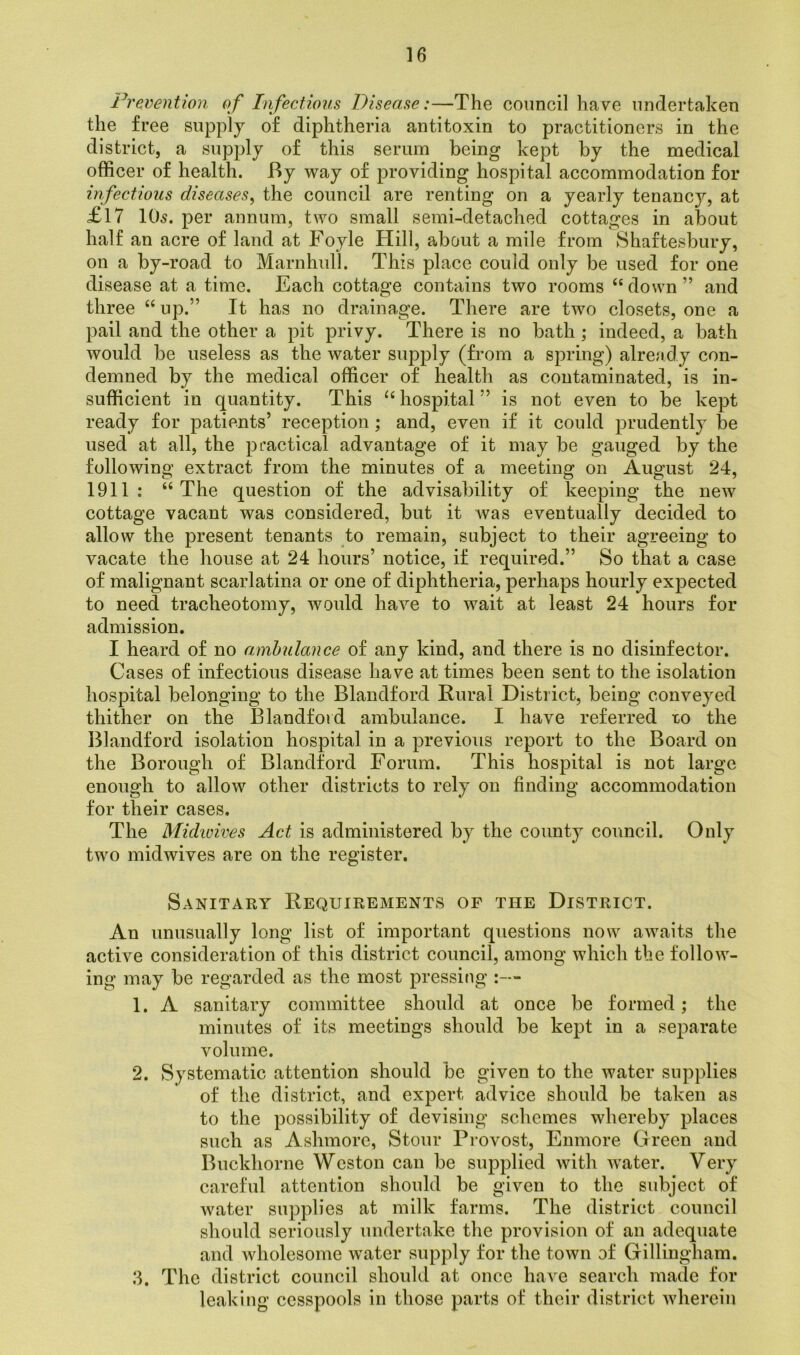 Prevention of Infectious Disease:—The council have undertaken the free supply of diphtheria antitoxin to practitioners in the district, a supply of this serum being kept by the medical officer of health. By way of providing hospital accommodation for infectious diseases, the council are renting on a yearly tenancjq at £17 10s. per annum, two small semi-detached cottages in about half an acre of land at Foyle Hill, about a mile from Shaftesbury, on a by-road to Marnhull. This place could only be used for one disease at a time. Each cottage contains two rooms “down” and three “ up.” It has no drainage. There are two closets, one a pail and the other a pit privy. There is no bath ; indeed, a bath would be useless as the water supply (from a spring) already con- demned by the medical officer of health as contaminated, is in- sufficient in quantity. This “hospital” is not even to be kept ready for patients’ reception ; and, even if it could prudently be used at all, the practical advantage of it may be gauged by the following extract from the minutes of a meeting on August 24, 1911: “The question of the advisability of keeping the new cottage vacant was considered, but it was eventually decided to allow the present tenants to remain, subject to their agreeing to vacate the house at 24 hours’ notice, if required.” So that a case of malignant scarlatina or one of diphtheria, perhaps hourly expected to need tracheotomy, would have to wait at least 24 hours for admission. I heard of no ambulance of any kind, and there is no disinfector. Cases of infectious disease have at times been sent to the isolation hospital belonging to the Blandford Rural District, being conveyed thither on the Blandford ambulance. I have referred to the Blandford isolation hospital in a previous report to the Board on the Borough of Blandford Forum. This hospital is not large enough to allow other districts to rely on finding accommodation for their cases. The Midwives Act is administered by the county council. Only two midwives are on the register. Sanitary Requirements of the District. An unusually long list of important questions now awaits the active consideration of this district council, among which the follow- ing may be regarded as the most pressing :— 1. A sanitary committee should at once be formed; the minutes of its meetings should be kept in a separate volume. 2. Systematic attention should be given to the water supplies of the district, and expert advice should be taken as to the possibility of devising schemes whereby places such as Ashmore, Stour Provost, Enmore Green and Buckhorne Weston can be supplied with water. Very careful attention should be given to the subject of water supplies at milk farms. The district council should seriously undertake the provision of an adequate and wholesome water supply for the town of Gillingham. 3. The district council should at once have search made for leaking cesspools in those parts of their district wherein