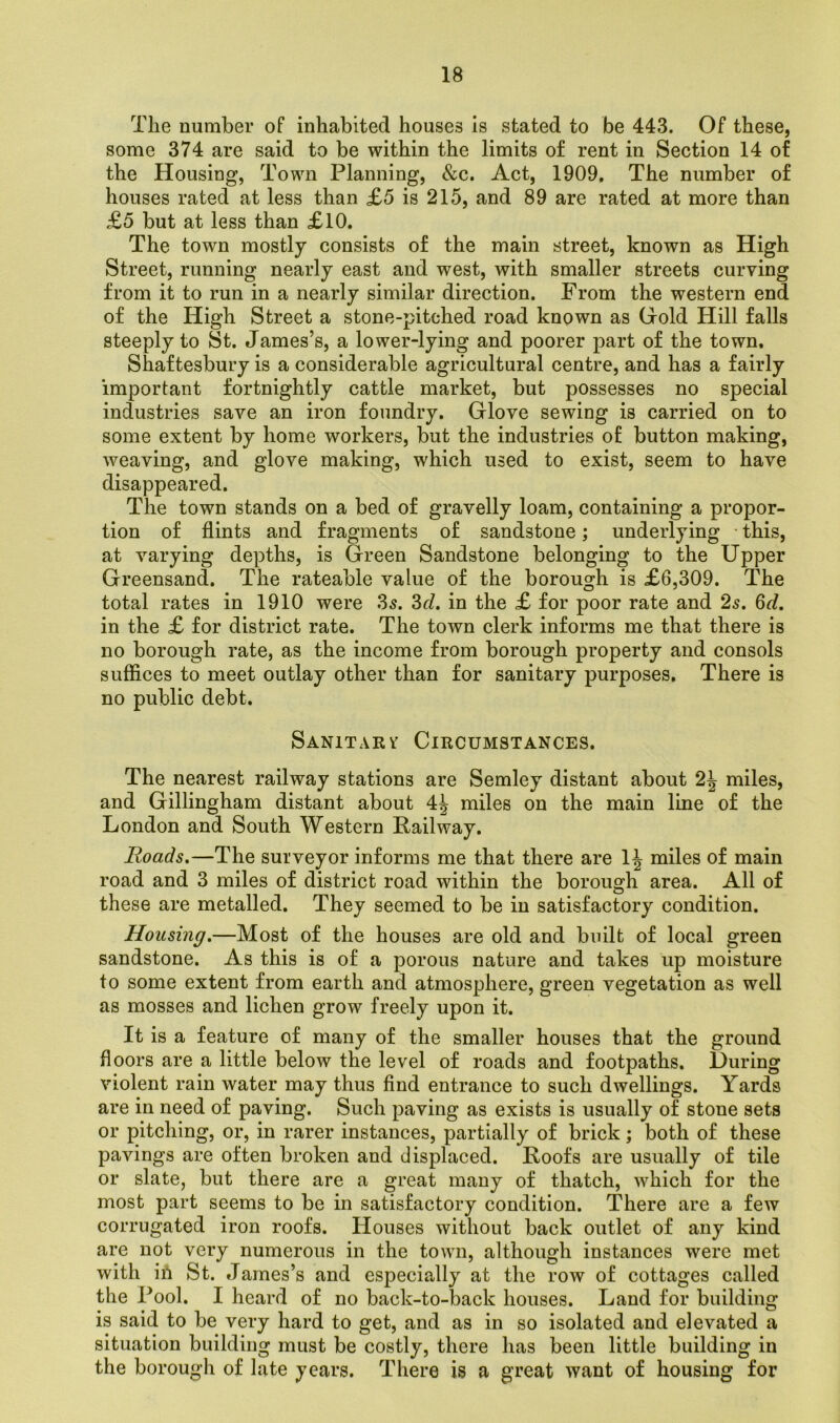 The number of inhabited houses is stated to be 443. Of these, some 374 are said to be within the limits of rent in Section 14 of the Housing, Town Planning, &c. Act, 1909. The number of houses rated at less than £5 is 215, and 89 are rated at more than £5 but at less than £10. The town mostly consists of the main street, known as High Street, running nearly east and west, with smaller streets curving from it to run in a nearly similar direction. From the western end of the High Street a stone-pitched road known as Gold Hill falls steeply to St. James’s, a lower-lying and poorer part of the town. Shaftesbury is a considerable agricultural centre, and has a fairly important fortnightly cattle market, but possesses no special industries save an iron foundry. Glove sewing is carried on to some extent by home workers, but the industries of button making, weaving, and glove making, which used to exist, seem to have disappeared. The town stands on a bed of gravelly loam, containing a propor- tion of flints and fragments of sandstone; underlying this, at varying depths, is Green Sandstone belonging to the Upper Greensand. The rateable value of the borough is £6,309, The total rates in 1910 were 3s. 3d. in the £ for poor rate and 2s. 6d. in the £ for district rate. The town clerk informs me that there is no borough rate, as the income from borough property and consols suffices to meet outlay other than for sanitary purposes. There is no public debt. Sanitary Circumstances. The nearest railway stations are Semley distant about 2J miles, and Gillingham distant about 4^ miles on the main line of the London and South Western Bailway. Roads.—The surveyor informs me that there are 1^ miles of main road and 3 miles of district road within the borough area. All of these are metalled. They seemed to be in satisfactory condition. Housing.—Most of the houses are old and built of local green sandstone. As this is of a porous nature and takes up moisture to some extent from earth and atmosphere, green vegetation as well as mosses and lichen grow freely upon it. It is a feature of many of the smaller houses that the ground floors are a little below the level of roads and footpaths. During violent rain water may thus find entrance to such dwellings. Yards are in need of paving. Such paving as exists is usually of stone sets or pitching, or, in rarer instances, partially of brick; both of these pavings are often broken and displaced. Boofs are usually of tile or slate, but there are a great many of thatch, which for the most part seems to be in satisfactory condition. There are a few corrugated iron roofs. Houses without back outlet of any kind are not very numerous in the town, although instances were met with iri St. James’s and especially at the row of cottages called the Fool. I heard of no back-to-back houses. Land for building is said to be very hard to get, and as in so isolated and elevated a situation building must be costly, there has been little building in the borough of late years. There is a great want of housing for