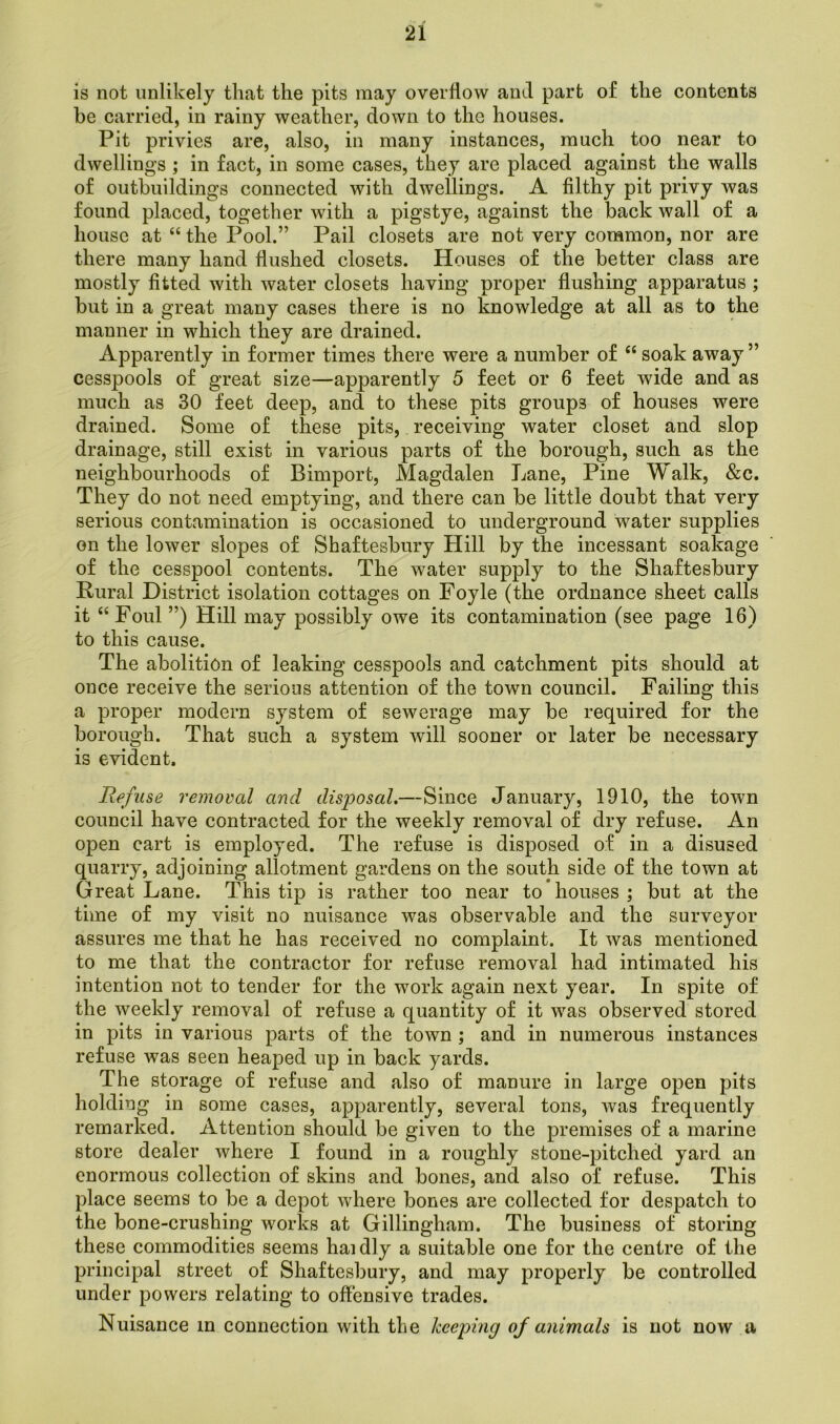 is not unlikely that the pits may overflow and part of the contents he carried, in rainy weather, down to the houses. Pit privies are, also, in many instances, much too near to dwellings ; in fact, in some cases, they are placed against the walls of outbuildings connected with dwellings. A filthy pit privy was found placed, together with a pigstye, against the back wall of a house at “ the Pool.” Pail closets are not very common, nor are there many hand flushed closets. Houses of the better class are mostly fitted with water closets having proper flushing apparatus ; but in a great many cases there is no knowledge at all as to the manner in which they are drained. Apparently in former times there were a number of “ soak away ” cesspools of great size—apparently 5 feet or 6 feet wide and as much as 30 feet deep, and to these pits groups of houses were drained. Some of these pits, receiving water closet and slop drainage, still exist in various parts of the borough, such as the neighbourhoods of Bimport, Magdalen Lane, Pine Walk, &c. They do not need emptying, and there can be little doubt that very serious contamination is occasioned to underground water supplies on the lower slopes of Shaftesbury Hill by the incessant soakage of the cesspool contents. The water supply to the Shaftesbury Rural District isolation cottages on Foyle (the ordnance sheet calls it “ Foul ”) Hill may possibly owe its contamination (see page 16) to this cause. The abolition of leaking cesspools and catchment pits should at once receive the serious attention of the town council. Failing this a proper modern system of sewerage may be required for the borough. That such a system will sooner or later be necessary is evident. Refuse removed and disposal.—Since January, 1910, the town council have contracted for the weekly removal of dry refuse. An open cart is employed. The refuse is disposed of in a disused quarry, adjoining allotment gardens on the south side of the town at Great Lane. This tip is rather too near to houses ; but at the time of my visit no nuisance was observable and the surveyor assures me that he has received no complaint. It was mentioned to me that the contractor for refuse removal had intimated his intention not to tender for the work again next year. In spite of the weekly removal of refuse a quantity of it was observed stored in pits in various parts of the town ; and in numerous instances refuse was seen heaped up in back yards. The storage of refuse and also of manure in large open pits holding in some cases, apparently, several tons, was frequently remarked. Attention should be given to the premises of a marine store dealer where I found in a roughly stone-pitched yard an enormous collection of skins and bones, and also of refuse. This place seems to be a depot where bones are collected for despatch to the bone-crushing works at Gillingham. The business of storing these commodities seems haidly a suitable one for the centre of the principal street of Shaftesbury, and may properly be controlled under powers relating to offensive trades. Nuisance m connection with the keeping of animals is not now a