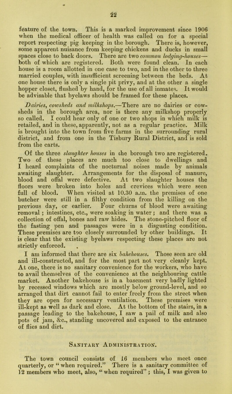 feature of the town. This is a marked improvement since 1906 when the medical officer of health was called on for a special report respecting pig keeping in the borough. There is, however, some apparent nuisance from keeping chickens and ducks in small spaces close to back doors. There are two common loclging-liouses— both of which are registered. Both were found clean. In each house is a room allotted in one case to two, and in the other to three married couples, with insufficient screening between the beds. At one house there is only a single pit privy, and at the other a single hopper closet, flushed by hand, for the use of all inmates. It would be advisable that byelaws should be framed for these places. Dairies, coivsheds and ynilkshops.—There are no dairies or cow- sheds in the borough area, nor is there any milkshop properly so called. I could hear only of one or two shops in which milk is retailed, and in these, apparently, not as a regular practice. Milk is brought into the town from five farms in the surrounding rural district, and from one in the Tisbury Rural District, and is sold from the carts. Of the three slaughter houses in che borough two are registered. Two of these places are much too close to dwellings and I heard complaints of the nocturnal noises made by animals awaiting slaughter. Arrangements for the disposal of manure, blood and offal were defective. At two slaughter houses the floors were broken into holes and crevices which were seen full of blood. When visited at 10.30 a.m. the premises of one butcher were still in a filthy condition from the killing on the previous day, or earlier. Four churns of blood were awaiting removal ; intestines, etc., were soaking in water; and there was a collection of offal, bones and raw hides. The stone-pitched floor of the fasting pen and passages were in a disgusting condition. These premises are too closely surrounded by other buildings. It is clear that the existing byelaws respecting these places are not strictly enforced. I am informed that there are six bakehouses. Those seen are old and ill-constructed, and for the most part not very cleanly kept. At one, there is no sanitary convenience for the workers, who have to avail themselves of the convenience at the neighbouring cattle market. Another bakehouse is in a basement very badly lighted by recessed windows which are mostly below ground-level, and so arranged that dirt cannot fail to enter freely from the street when they are open for necessary ventilation. These premises 'were ill-kept as well as dark and close. At the bottom of the stairs, in a passage leading to the bakehouse, I saw a pail of milk and also pots of jam, &c., standing uncovered and exposed to the entrance of flies and dirt. Sanitary Administration. The town council consists of 16 members who meet once quarterly, or “when required.” There is a sanitary committee of 12 members who meet, also, “ when required” ; this, I was given to