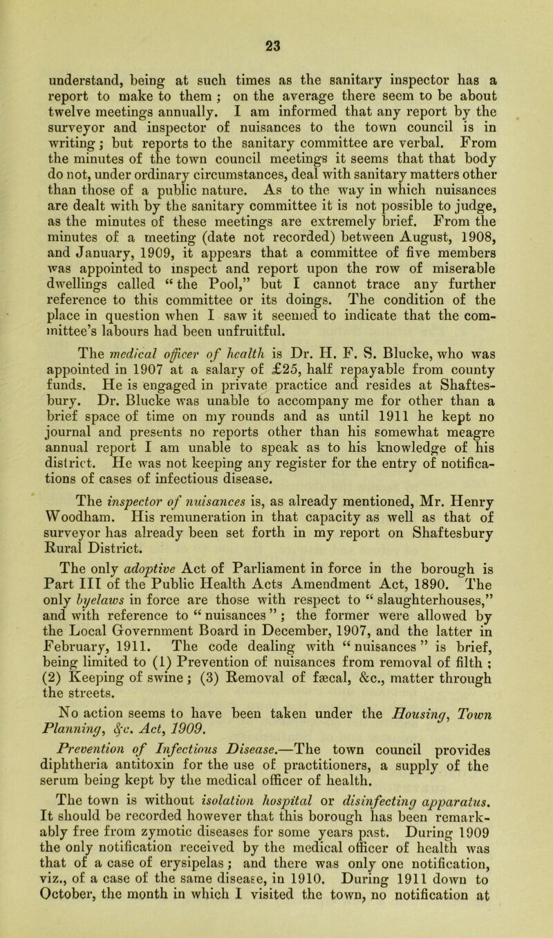 understand, being at such times as the sanitary inspector has a report to make to them ; on the average there seem to be about twelve meetings annually. I am informed that any report by the surveyor and inspector of nuisances to the town council is in writing ; but reports to the sanitary committee are verbal. From the minutes of the town council meetings it seems that that body do not, under ordinary circumstances, deal with sanitary matters other than those of a public nature. As to the way in which nuisances are dealt with by the sanitary committee it is not possible to judge, as the minutes of these meetings are extremely brief. From the minutes of a meeting (date not recorded) between August, 1908, and January, 1909, it appears that a committee of five members was appointed to inspect and report upon the row of miserable dwellings called “ the Pool,” but I cannot trace any further reference to this committee or its doings. The condition of the place in question when I saw it seemed to indicate that the com- mittee’s labours had been unfruitful. The medical officer of health is Dr. H. F. S. Blucke, who was appointed in 1907 at a salary of £25, half repayable from county funds. He is engaged in private practice and resides at Shaftes- bury. Dr. Blucke was unable to accompany me for other than a brief space of time on my rounds and as until 1911 he kept no journal and presents no reports other than his somewhat meagre annual report I am unable to speak as to his knowledge of his district. He was not keeping any register for the entry of notifica- tions of cases of infectious disease. The inspector of nuisances is, as already mentioned, Mr. Henry Woodham. His remuneration in that capacity as well as that of surveyor has already been set forth in my report on Shaftesbury Rural District. The only adoptive Act of Parliament in force in the borough is Part III of the Public Health Acts Amendment Act, 1890. The only byelaws in force are those with respect to “ slaughterhouses,” and with reference to “ nuisances ” ; the former were allowed by the Local Government Board in December, 1907, and the latter in February, 1911. The code dealing with “nuisances” is brief, being limited to (1) Prevention of nuisances from removal of filth ; (2) Keeping of swine ; (3) Removal of faecal, &c., matter through the streets. No action seems to have been taken under the Housing, Town Planning, $c. Act, 1909. Prevention of Infectious Disease.—The town council provides diphtheria antitoxin for the use of practitioners, a supply of the serum being kept by the medical officer of health. The town is without isolation hospital or disinfecting apparatus. It should be recorded however that this borough has been remark- ably free from zymotic diseases for some years past. During 1909 the only notification received by the medical officer of health was that of a case of erysipelas; and there was only one notification, viz., of a case of the same disease, in 1910. During 1911 down to October, the month in which I visited the town, no notification at