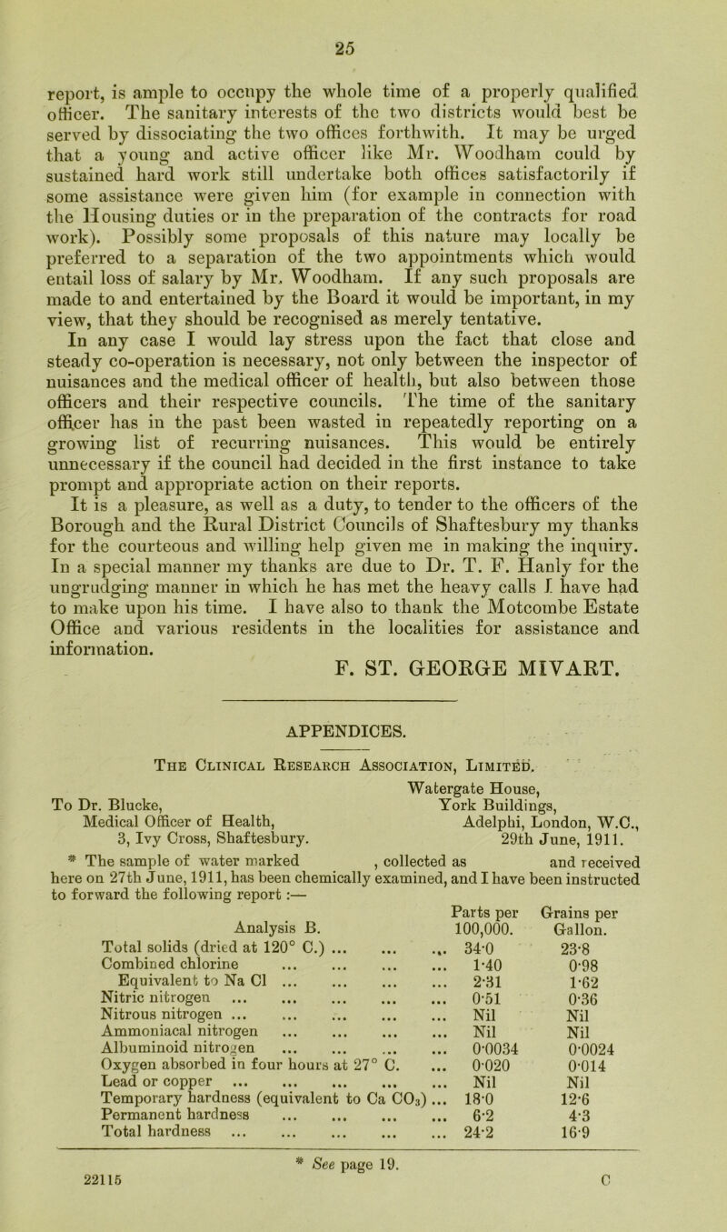 report, is ample to occupy the whole time of a properly qualified officer. The sanitary interests of the two districts would best he served by dissociating the two offices forthwith. It may be urged that a young and active officer like Mr. Woodham could by sustained hard work still undertake both offices satisfactorily if some assistance were given him (for example in connection with the Housing duties or in the preparation of the contracts for road work). Possibly some proposals of this nature may locally be preferred to a separation of the two appointments which would entail loss of salary by Mr, Woodham. If any such proposals are made to and entertained by the Board it would be important, in my view, that they should be recognised as merely tentative. In any case I would lay stress upon the fact that close and steady co-operation is necessary, not only between the inspector of nuisances and the medical officer of health, but also between those officers and their respective councils. The time of the sanitary officer has in the past been wasted in repeatedly reporting on a growing list of recurring nuisances. This would be entirely unnecessary if the council had decided in the first instance to take prompt and appropriate action on their reports. It is a pleasure, as well as a duty, to tender to the officers of the Borough and the Rural District Councils of Shaftesbury my thanks for the courteous and willing help given me in making the inquiry. In a special manner my thanks are due to Dr. T. F. Hanly for the ungrudging manner in which he has met the heavy calls I have had to make upon his time. I have also to thank the Motcombe Estate Office and various residents in the localities for assistance and information. F. ST. GEORGE MIYART. APPENDICES. The Clinical Research Association, Limited. Watergate House, To Dr. Blucke, York Buildings, Medical Officer of Health, Adelphi, London, W.C., 3, Ivy Cross, Shaftesbury. 29th June, 1911. * The sample of water marked , collected as and received here on 27th June, 1911, has been chemically examined, and I have been instructed to forward the following report :— Parts per Grains per Analysis B. 100,000. Gallon. Total solids (dried at 120° C.) 34-0 23-8 Combined chlorine 1-40 0-98 Equivalent to Na Cl 2-31 1-62 Nitric nitrogen 0-51 0-36 Nitrous nitrogen Nil Nil Ammoniacal nitrogen Nil Nil Albuminoid nitrogen 0-0034 0-0024 Oxygen absorbed in four hours at 27° C. 0-020 0-014 Lead or copper Nil Nil Temporary hardness (equivalent to Ca C03) ... 18-0 12-6 Permanent hardness 6-2 4-3 Total hardness 24-2 16-9 * See page 19. 22115 C