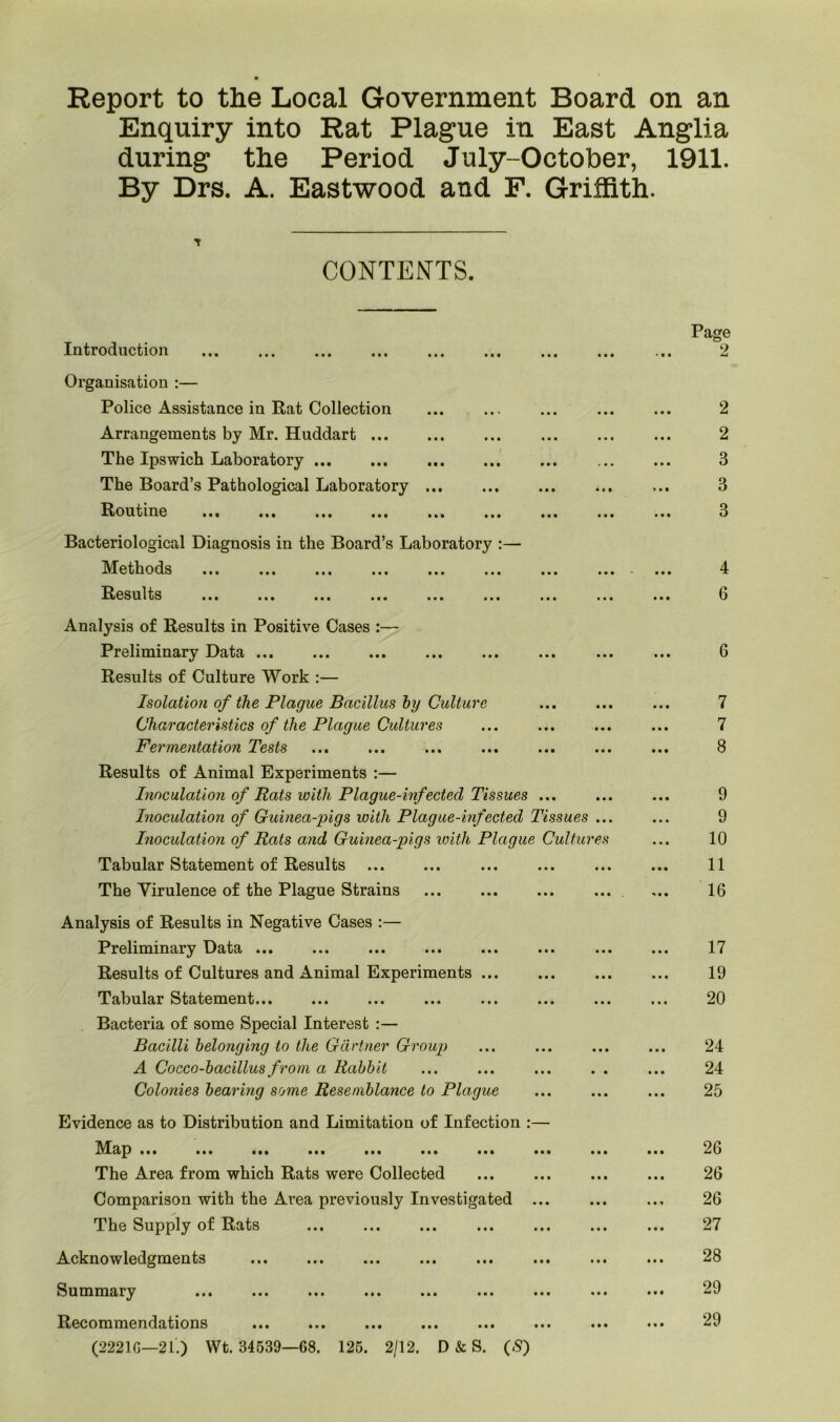 Report to the Local Government Board on an Enquiry into Rat Plague in East Anglia during the Period July-October, 1911. By Drs. A. Eastwood and F. Griffith. y CONTENTS. Introduction Organisation :— Police Assistance in Rat Collection Arrangements by Mr. Huddart The Ipswich Laboratory The Board’s Pathological Laboratory ... Routine ... ... ... ... ... Bacteriological Diagnosis in the Board’s Laboratory :— Methods ... ... ... ... ... ... Results ... ... ... ... ... ... • • • # • • Analysis of Results in Positive Cases :— Preliminary Data Results of Culture Work :— Isolation of the Plague Bacillus hy Culture Characteristics of the Plague Cultures Fermentation Tests Results of Animal Experiments :— Inoculation of Rats with Plague-infected Tissues ... Inoculation of Guinea-pigs with Plague-infected Tissues ... Inoculation of Rats and Guinea-pigs with Plague Cultures Tabular Statement of Results The Virulence of the Plague Strains ... Analysis of Results in Negative Cases :— Preliminary Data ... Results of Cultures and Animal Experiments ... Tabular Statement... Bacteria of some Special Interest :— Bacilli belonging to the Gartner Group A Cocco-bacillus from a Rabbit Colonies bearing some Resemblance to Plague Evidence as to Distribution and Limitation of Infection :— Map ... ... ... ... ... ... ... ... The Area from which Rats were Collected Comparison with the Area previously Investigated ... The Supply of Rats i « • • • • Acknowledgments Summary Recommendations (22210—21.) Wt. 34539—68. 125. 2/12. D & S. (,S) Page 2 2 ... 3 ... 3 ... 3 4 ... 6 ... 6 7 7 ... 8 9 ... 9 10 11 16 17 19 20 24 24 25 26 ... 26 26 27 28 29 29