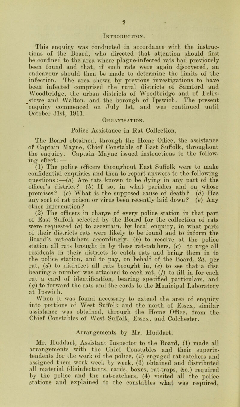 Introduction. Tliis enquiry was conducted in accordance with the instruc- tions of the Board, who directed that attention should first be confined to the area where plague-infected rats had previously been found and that, if such rats were again discovered, an endeavour should then be made to determine the limits of the infection. The area shown by previous investigations to have been infected comprised the rural districts of Samford and Woodbridge, the urban districts of Woodbridge and of Felix- stowe and Walton, and the borough of Ipswich. The present enquiry commenced on July 1st, and was continued until October 31st, 1911. Organisation. Police Assistance in Pat Collection. The Board obtained, through the Home Office, the assistance of Captain Mayne, Chief Constable of East Suffolk, throughout the enquiry. Captain Mayne issued instructions to the follow- ing effect: — (1) The police officers throughout East Suffolk were to make confidential enquiries and then to report answers to the following questions : —(a) Are rats known to be dying in any part of the officer’s district? (6) If so, in what parishes and on whose premises? (c) What is the supposed cause of death? (d) Has any sort of rat poison or virus been recently laid down ? (e) Any other information? (2) The officers in charge of every police station in that part of East Suffolk selected by the Board for the collection of rats were requested (a) to ascertain, by local enquiry, in what parts of their districts rats were likely to be found and to inform the Board’s rat-catchers accordingly, (b) to receive at the police station all rats brought in by these rat-catchers, (c) to urge all residents in their districts to catch rats and bring them in to the police station, and to pay, on behalf of the Board, 2d. per rat, (d) to disinfect all rats brought in, (e) to see that a disc bearing a number was attached to each rat, (/) to fill in for each rat a card of identification, bearing specified particulars, and (g) to forward the rats and the cards to the Municipal Laboratory at Ipswich. When it was found necessary to extend the area of enquiry into portions of West Suffolk and the north of Essex, similar assistance was obtained, through the Home Office, from the Chief Constables of West Suffolk, Essex, and Colchester. Arrangements by Mr. Huddart. Mr. Huddart, Assistant Inspector to the Board, (1) made all arrangements with the Chief Constables and their superin- tendents for the work of the police, (2) engaged rat-catchers and assigned them work week by week, (3) obtained and distributed all material (disinfectants, cards, boxes, rat-traps, &c.) required by the police and the rat-catchers, (4) visited all the police stations and explained to the constables what was required,