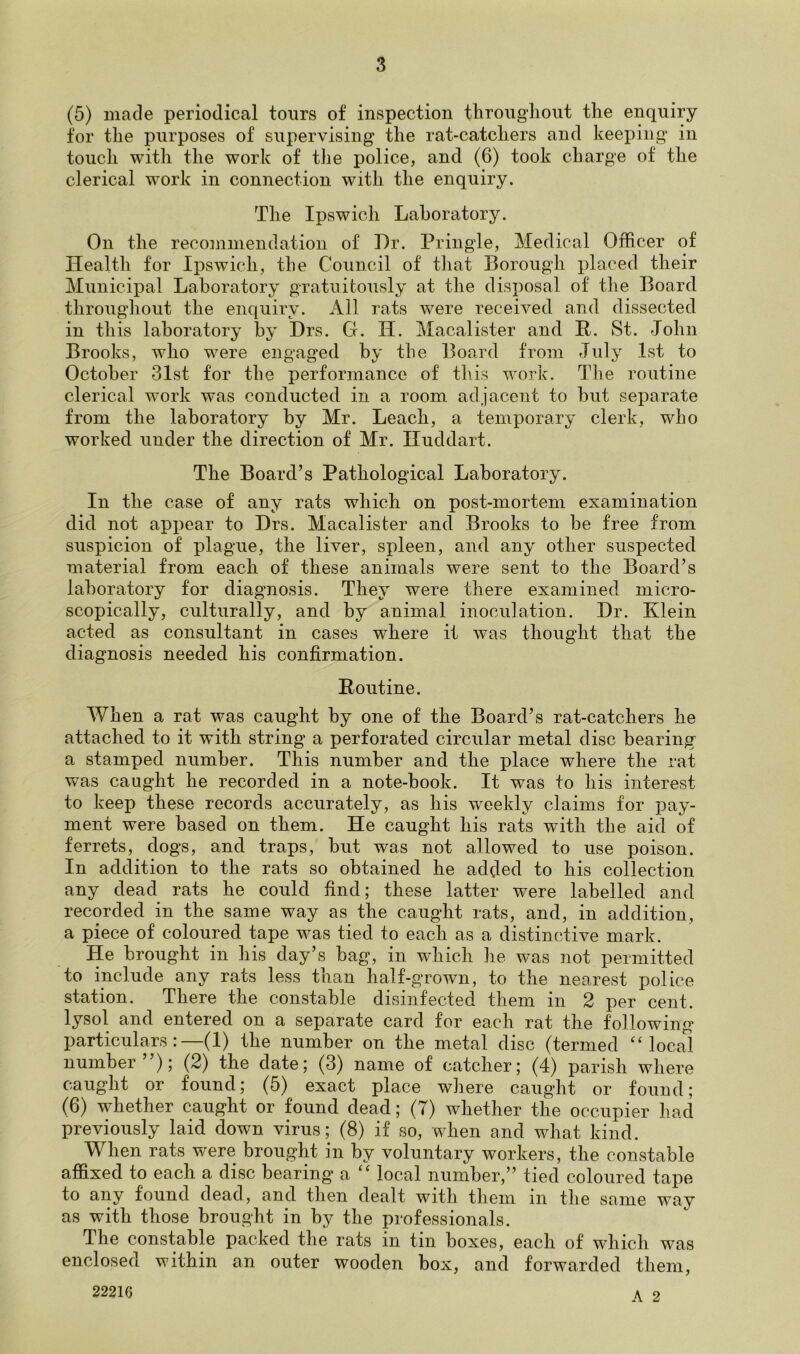 (5) made periodical tours of inspection throughout the enquiry for the purposes of supervising the rat-catchers and keeping in touch with the work of the police, and (6) took charge of the clerical work in connection with the enquiry. The Ipswich Laboratory. On the recommendation of Dr. Pringle, Medical Officer of Health for Ipswich, the Council of that Borough placed their Municipal Laboratory gratuitously at the disposal of the Board throughout the enquiry. All rats were received and dissected in this laboratory by Drs. Ct. II. Macalister and R. St. -John Brooks, who were engaged by the Board from July 1st to October 31st for the performance of this work. The routine clerical work was conducted in a room adjacent to but separate from the laboratory by Mr. Leach, a temporary clerk, who worked under the direction of Mr. Huddart. The Board’s Pathological Laboratory. In the case of any rats which on post-mortem examination did not appear to Drs. Macalister and Brooks to be free from suspicion of plague, the liver, spleen, and any other suspected material from each of these animals were sent to the Board’s laboratory for diagnosis. They were there examined micro- scopically, culturally, and by animal inoculation. Dr. Klein acted as consultant in cases where it was thought that the diagnosis needed his confirmation. Routine. When a rat was caught by one of the Board’s rat-catchers he attached to it with string a perforated circular metal disc bearing a stamped number. This number and the place where the rat was caught he recorded in a note-book. It was to his interest to keep these records accurately, as his weekly claims for pay- ment were based on them. He caught his rats with the aid of ferrets, dogs, and traps, but was not allowed to use poison. In addition to the rats so obtained he added to his collection any dead rats he could find; these latter were labelled and recorded in the same way as the caught rats, and, in addition, a piece of coloured tape was tied to each as a distinctive mark. He brought in his day’s bag, in which he was not permitted to include any rats less than half-grown, to the nearest police station. There the constable disinfected them in 2 per cent, lysol and entered on a separate card for each rat the following particulars:—(1) the number on the metal disc (termed “local number”); (2) the date; (3) name of catcher; (4) parish where caught or found; (5) exact place where caught or found; (6) whether caught or found dead; (T) whether the occupier had previously laid down virus; (8) if so, when and what kind. When rats were brought in by voluntary workers, the constable affixed to each a disc bearing a “ local number,” tied coloured tape to any found dead, and then dealt with them in the same way as with those brought in by the professionals. The constable packed the rats in. tin boxes, each of which was enclosed within an outer wooden box, and forwarded them, 22216 A 9