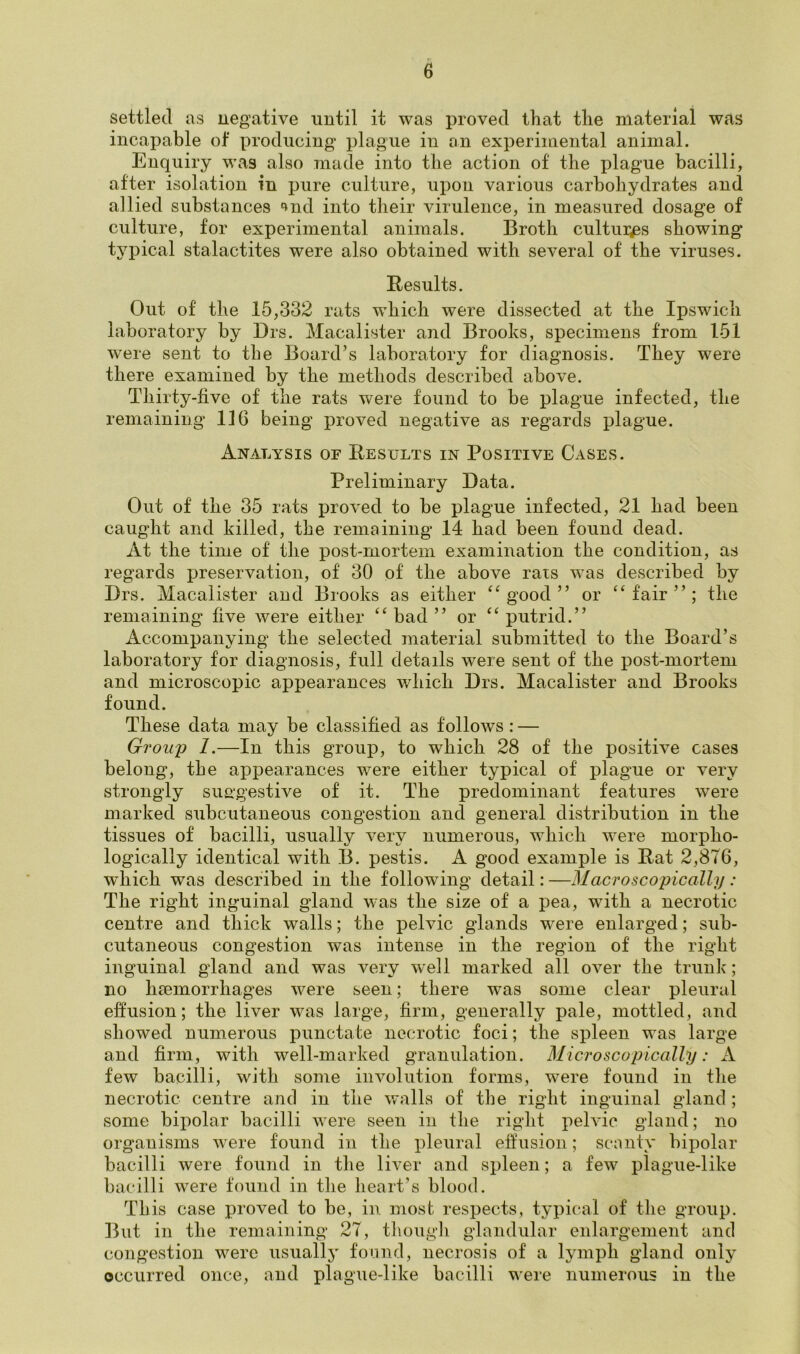 e settled as negative until it was proved that the material was incapable of producing plague in an experimental animal. Enquiry was also made into the action of the plague bacilli, after isolation in pure culture, upon various carbohydrates and allied substances nul into their virulence, in measured dosage of culture, for experimental animals. Broth cultures showing typical stalactites were also obtained with several of the viruses. Results. Out of the 15,332 rats which were dissected at the Ipswich laboratory by Drs. Macalister and Brooks, specimens from 15.1 were sent to the Board’s laboratory for diagnosis. They were there examined by the methods described above. Thirty-live of the rats were found to be plague infected, the remaining 116 being proved negative as regards plague. Analysis of Results in Positive Cases. Preliminary Data. Out of the 35 rats proved to be plague infected, 21 had been caught and killed, the remaining 14 had been found dead. At the time of the post-mortem examination the condition, as regards preservation, of 30 of the above rats was described by Drs. Macalister and Brooks as either “good” or “fair”; the remaining five were either “bad” or “putrid.” Accompanying the selected material submitted to the Board’s laboratory for diagnosis, full details were sent of the post-mortem and microscopic appearances which Drs. Macalister and Brooks found. These data may be classified as follows : — Group 1.—In this group, to which 28 of the positive cases belong, the appearances were either typical of plague or very strongly suggestive of it. The predominant features were marked subcutaneous congestion and general distribution in the tissues of bacilli, usually very numerous, which were morpho- logically identical with B. pestis. A good example is Rat 2,876, which was described in the following detail: —Macroscopically : The right inguinal gland was the size of a pea, with a necrotic centre and thick walls; the pelvic glands were enlarged; sub- cutaneous congestion was intense in the region of the right inguinal gland and was very well marked all over the trunk; no haemorrhages were seen; there was some clear pleural effusion; the liver was large, firm, generally pale, mottled, and showed numerous punctate necrotic foci; the spleen was large and firm, with well-marked granulation. Microscopically: A few bacilli, with some involution forms, were found in the necrotic centre and in the walls of the right inguinal gland ; some bipolar bacilli were seen in the right pelvic gland; no organisms were found in the pleural effusion; scanty bipolar bacilli were found in the liver and spleen; a few plague-like bacilli were found in the heart’s blood. This case proved to be, in most respects, typical of the group. But in the remaining 27, though glandular enlargement and congestion were usually found, necrosis of a lymph gland only occurred once, and plague-like bacilli were numerous in the
