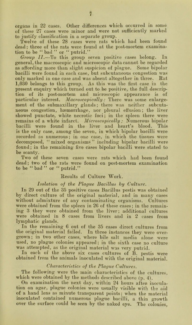 organs in 22 cases. Other differences which occurred in some of these 27 cases were minor and were not sufficiently marked to justify classification in a separate group. Twelve of these 28 cases were rats which had been found dead; three of the rats were found at the post-mortem examina- tion to be “ bad ” or “ putrid.” Group II.—To this group seven positive cases belong. In general, the macroscopic and microscopic data cannot be regarded as affording more than slight suspicion of plague. Some bipolar bacilli were found in each case, but subcutaneous congestion was only marked m one case and was absent altogether in three. Rat 1,030 belongs to this group. As this was the first case in the present enquiry which turned out to be positive, the full descrip- tion of its post-mortem and microscopic appearance is of particular interest. Macroscopic ally: There was some enlarge- ment of the submaxillary glands; there was neither subcuta- neous congestion, haemorrhage, nor pleural effusion; the liver showed punctate, white necrotic foci; in the spleen there were remains of a white infarct. Microscopically ; Numerous bipolar bacilli were found in the liver and heart’s blood. This is the only case, among the seven, in which bipolar bacilli were recorded as numerous; in one case, in which the tissues were decomposed, “mixed organisms” including bipolar bacilli were found; in the remaining five cases bipolar bacilli were stated to be scanty. Two of these seven cases were rats which had been found dead; two of the rats were found on post-mortem examination to be “ bad ” or “ putrid.” Results of Culture Work. Isolation of the Plague Bacillus by Culture. In 29 out of the 35 positive cases Bacillus pestis was obtained by direct culture of the original material, and in many cases without admixture of any contaminating organisms. Cultures were obtained from the spleen in 26 of these cases; in the remain- ing 3 they were obtained from the liver; additional cultures were obtained in 8 cases from livers and in 2 cases from lymphatic glands. In the remaining 6 out of the 35 cases direct cultures from the original material failed. In three instances they were over- grown; in two other cases, where bile salt media alone were used, no plague colonies appeared; in the sixth case no culture was attempted, as the original material was very putrid. In each of the above six cases cultures of B. pestis were obtained from the animals inoculated with the original material. Characteristics of the Plague Cultures. The following were the main characteristics of the cultures, which were obtained by the methods described above (p. 4). On examination the next day, within 24 hours after inocula- tion on agar, plague colonies were usually visible with the aid of a hand lens as minute transparent points; when the material inoculated contained numerous plague bacilli, a thin growth over the surface could be seen by the naked eye. The colonies,