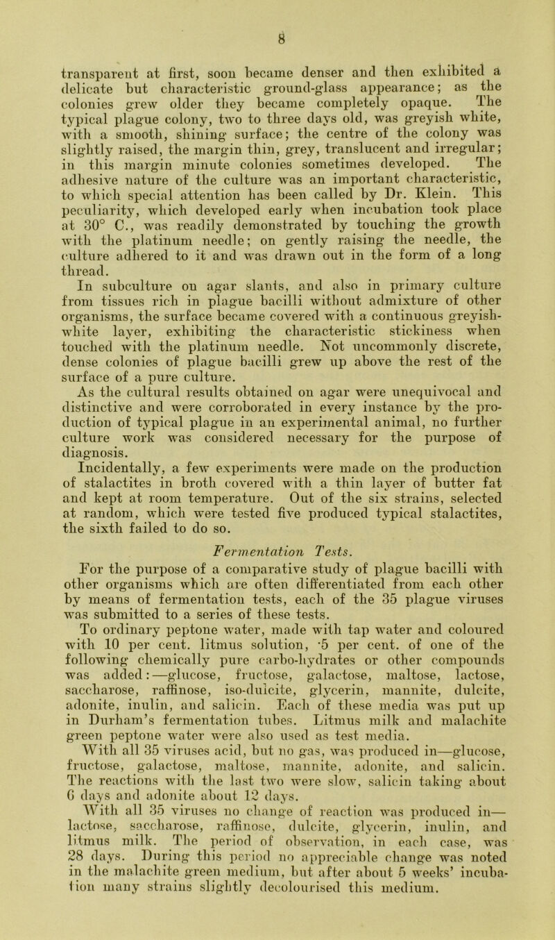 transparent at first, soon became denser and then exhibited a delicate but characteristic ground-glass appearance; as the colonies grew older they became completely opaque. The typical plague colony, two to three days old, was greyish white, with a smooth, shining surface; the centre of the colony was slightly raised, the margin thin, grey, translucent and irregular; in this margin minute colonies sometimes developed. The adhesive nature of the culture was an important characteristic, to which special attention has been called by Dr. Klein. This peculiarity, which developed early when incubation took place at 30° C., was readily demonstrated by touching the growth with the platinum needle; on gently raising the needle, the culture adhered to it and was drawn out in the form of a long thread. In subculture on agar slants, and also in primary culture from tissues rich in plague bacilli without admixture of other organisms, the surface became covered with a continuous greyish- white layer, exhibiting the characteristic stickiness when touched with the platinum needle. Kot uncommonly discrete, dense colonies of plague bacilli grew up above the rest of the surface of a pure culture. As the cultural results obtained on agar were unequivocal and distinctive and were corroborated in every instance by the pro- duction of typical plague in an experimental animal, no further culture work was considered necessary for the purpose of diagnosis. Incidentally, a few experiments were made on the production of stalactites in broth covered with a thin layer of butter fat and kept at room temperature. Out of the six strains, selected at random, which were tested five produced typical stalactites, the sixth failed to do so. Fermentation Tents. For the purpose of a comparative study of plague bacilli with other organisms which are often differentiated from each other by means of fermentation tests, each of the 35 plague viruses was submitted to a series of these tests. To ordinary peptone water, made with tap water and coloured with 10 per cent, litmus solution, *5 per cent, of one of the following chemically pure carbo-hydrates or other compounds was added:—glucose, fructose, galactose, maltose, lactose, saccharose, raffinose, iso-duicite, glycerin, mannite, dulcite, adonite, inulin, and salicin. Each of these media was put up in Durham’s fermentation tubes. Litmus milk and malachite green peptone water were also used as test media. With all 35 viruses acid, but no gas, was produced in—glucose, fructose, galactose, maltose, mannite, adonite, and salicin. The reactions with the last two were slow, salicin taking about G days and adonite about 12 days. With all 35 viruses no change of reaction was produced in— lactose, saccharose, raffinose, dulcite, glycerin, inulin, and litmus milk. The period of observation, in each case, was 28 days. During this period no appreciable change was noted in the malachite green medium, but after about 5 weeks’ incuba- tion many strains slightly decolourised this medium.
