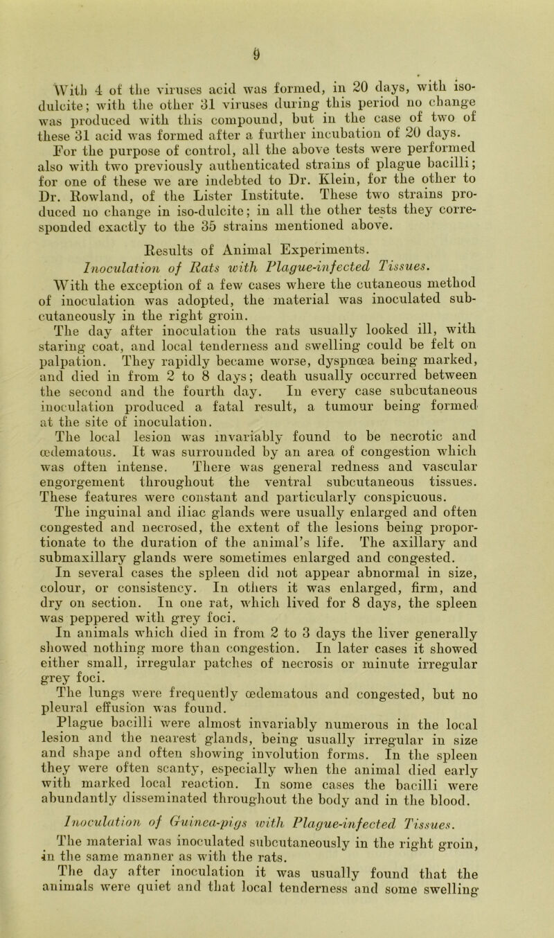 With 4 of the viruses acid was formed, in 20 days, with iso- duleite; with the other 31 viruses during this period no change was produced with this compound, but in the case of two of these 31 acid was formed after a further incubation of 20 days. For the purpose of control, all the above tests were performed also with two previously authenticated strains of plague bacilli; for one of these we are indebted to Dr. Klein, for the other to Dr. Howland, of the Lister Institute. These two strains pro- duced no change in iso-dulcite; in all the other tests they corre- sponded exactly to the 35 strains mentioned above. Kesults of Animal Experiments. Inoculation of Rats with Plague-infected Tissues. With the exception of a few cases where the cutaneous method of inoculation was adopted, the material was inoculated sub- cutaneously in the right groin. The day after inoculation the rats usually looked ill, with staring coat, and local tenderness and swelling could be felt on palpation. They rapidly became worse, dyspnoea being marked, and died in from 2 to 8 days; death usually occurred between the second and the fourth day. In every case subcutaneous inoculation produced a fatal result, a tumour being formed at the site of inoculation. The local lesion was invariably found to be necrotic and oedematous. It was surrounded by an area of congestion which was often intense. There was general redness and vascular engorgement throughout the ventral subcutaneous tissues. These features were constant and particularly conspicuous. The inguinal and iliac glands were usually enlarged and often congested and necrosed, the extent of the lesions being propor- tionate to the duration of the animal’s life. The axillary and submaxillary glands were sometimes enlarged and congested. In several cases the spleen did not appear abnormal in size, colour, or consistency. In others it was enlarged, firm, and dry on section. In one rat, which lived for 8 days, the spleen was peppered with grey foci. In animals which died in from 2 to 3 days the liver generally showed nothing more than congestion. In later cases it showed either small, irregular patches of necrosis or minute irregular grey foci. The lungs were frequently (edematous and congested, but no pleural effusion was found. Plague bacilli were almost invariably numerous in the local lesion and the nearest glands, being usually irregular in size and shape and often showing involution forms. In the spleen they were often scanty, especially when the animal died early with marked local reaction. In some cases the bacilli were abundantly disseminated throughout the body and in the blood. Inoculation of Guinea-pigs \with Plague-infected Tissues. The material was inoculated subcutaneously in the right groin, in the same manner as with the rats. The day after inoculation it was usually found that the animals were quiet and that local tenderness and some swelling