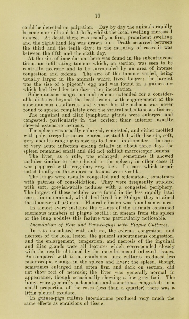 could be detected on palpation. Day by day the animals rapidly became more ill and lost flesh, whilst the local swelling increased in size. At death there was usually a firm, prominent swelling and the right hind leg was drawn up. Death occurred between the third and the tenth day; in the majority of cases it was between the fifth and the sixth day. At the site of inoculation there was found in the subcutaneous tissue an infiltrating tumour which, on section, was seen to be centrally necrotic and to be surrounded by an area of intense congestion and oedema. The size of the tumour varied, being usually larger in the animals which lived longer; the largest was the size of a pigeon’s egg and was found in a guinea-pig which had lived for ten days after inoculation. Subcutaneous congestion and oedema extended for a consider- able distance beyond the local lesion, with engorgement of the subcutaneous capillaries and veins; but the oedema was never found to spread completely over the ventral subcutaneous tissues. The inguinal and iliac lymphatic glands were enlarged and congested, particularly in the cortex; their interior usually showed extensive necrosis. The spleen was usually enlarged, congested, and either mottled with pale, irregular necrotic areas or studded with discrete, soft, grey nodules ranging in size up to 1 mm. in diameter. In cases of very acute infection ending fatally in about three days the spleen remained small and did not exhibit macroscopic lesions. The liver, as a rule, was enlarged; sometimes it showed nodules similar to those found in the spleen; in other cases it was peppered with irregular, grey foci. In cases which termi- nated fatally in three days no lesions were visible. The lungs were usually congested and oedematous, sometimes with patches of consolidation. They were frequently studded with soft, greyish-white nodules with a congested periphery. The largest of these nodules were found in the less rapidly fatal cases; in one animal, which had lived for 10 days, they attained the diameter of 5-6 mm. Pleural effusion was found sometimes. In almost every instance the tissues of the animals contained enormous numbers of plague bacilli; in smears from the spleen or the lung nodules this feature was particularly noticeable. Inoculation of Rats and Guinea-pigs with Plague Cultures. In rats inoculated with culture, the oedema, congestion, and necrosis of the local lesion, the general subcutaneous congestion, and the enlargement, congestion, and necrosis of the inguinal and iliac glands were all features which corresponded closely with the results obtained by the inoculations of infected tissues. As compared with tissue emulsions, pure cultures produced less macroscopic change in the spleen and liver; the spleen, though sometimes enlarged and often firm and dark on section, did not show foci of necrosis; the liver was generally normal in appearance, though occasionally showing a few grey foci. The lungs were generally oedematous and sometimes congested; in a small proportion of the cases (less than a quarter) there was a* little pleural exudate. In guinea-pigs culture inoculations produced very much the same effects as emulsions of tissue.