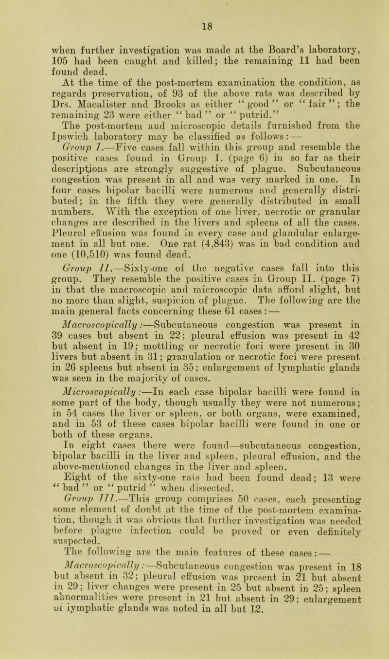 when further investigation was made at the Board’s laboratory, 105 had been caugdit and killed; the remaining 11 had been found dead. At the time of the post-mortem examination the condition, as regards preservation, of 93 of the above rats was described by Drs. Macalister and Brooks as either “good” or “fair”; the remaining 23 were either “ bad ” or “ putrid.” The post-mortem and microscopic details furnished from the Ipswich laboratory may be classified as follows: — Group 1.—Five cases fall within this group and resemble the positive cases found in Group I. (page 6) in so far as their descriptions are strongly suggestive of plague. Subcutaneous congestion was present in all and was very marked in one. In four cases bipolar bacilli were numerous and generally distri- buted ; in the fifth they were generally distributed in small numbers. With the exception of one liver, necrotic or granular changes are described in the livers and spleens of all the cases. Pleural effusion was found in every case and glandular enlarge- ment in all but one. One rat (4,843) was in bad condition and one (10,510) was found dead. Group 11.—Sixty-one of the negative cases fall into this group. They resemble the positive cases in Group II. (page 7) in that the macroscopic and microscopic data afford slight, but no more than slight, suspicion of plague. The following are the main general facts concerning these 6.1 cases : — Macroscopically:—Subcutaneous congestion was present in 39 cases but absent in 22; pleural effusion was present in 42 but absent in 19; mottling or necrotic foci were present in 30 livers but absent in 31; granulation or necrotic foci were present in 26 spleens but absent in 35; enlargement of lymphatic glands was seen in the majority of cases. Microscopically:—In each case bipolar bacilli w^ere found in some part of the body, though usually they were not numerous; in 54 cases the liver or spleen, or both organs, w’ere examined, and in 53 of these cases bipolar bacilli were found in one or both of these organs. In eight cases there were found—subcutaneous congestion, bipolar bacilli in the liver and spleen, pleural effusion, and the above-mentioned changes in the liver and spleen. Eight of the sixty-one rats had been found dead; 13 were “ bad ” or “ putrid ” when dissected. Group 111.—This group comprises 50 cases, each presenting some element of doubt at the time of the post-mortem examina- tion, though it was obvious that further investigation was needed before plague infection could be proved or even definitely suspected. The followin g are the main features of these cases: — Macroscopically:—Subcutaneous congestion was present in 18 but absent in 32; pleural effusion was present in 21 but absent in 29; liver changes were present in 25 hut absent in 25; spleen abnormalities were present in 21 but absent in 29; enlargement vi lymphatic glands was noted in all but 12.
