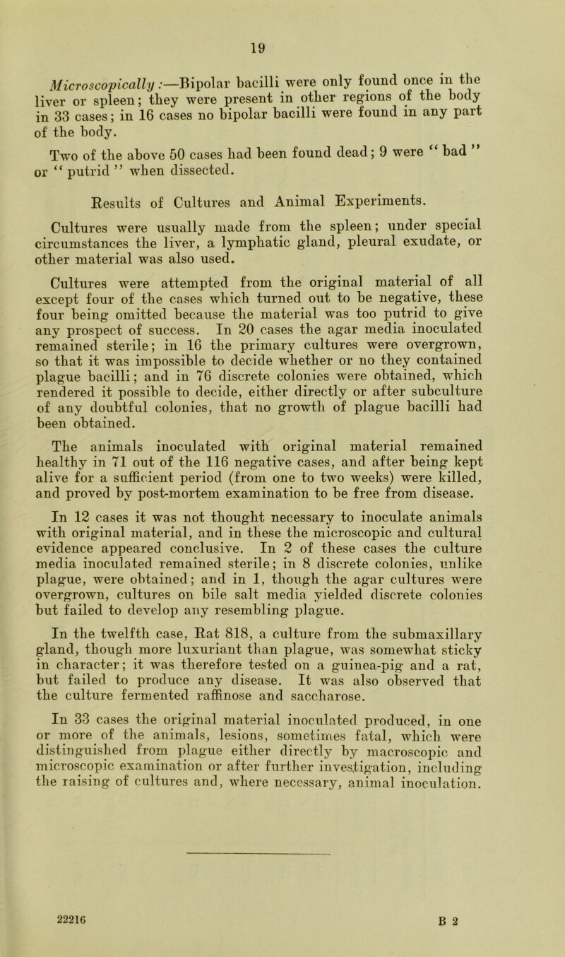 Microscopically:—Bipolar bacilli were only found once in the liver or spleen; they were present in other regions of the body in 33 cases; in 16 cases no bipolar bacilli were found in any part of the body. Two of the above 50 cases bad been found dead; 9 were “ bad ” or “ putrid ” when dissected. Results of Cultures and Animal Experiments. Cultures were usually made from the spleen; under special circumstances the liver, a lymphatic gland, pleural exudate, or other material was also used. Cultures were attempted from the original material of all except four of the cases which turned out to be negative, these four being omitted because the material was too putrid to give any prospect of success. In 20 cases the agar media inoculated remained sterile; in 16 the primary cultures were overgrown, so that it was impossible to decide whether or no they contained plague bacilli; and in 76 discrete colonies were obtained, which rendered it possible to decide, either directly or after subculture of any doubtful colonies, that no growth of plague bacilli had been obtained. The animals inoculated with original material remained healthy in 71 out of the 116 negative cases, and after being kept alive for a sufficient period (from one to two weeks) were killed, and proved by post-mortem examination to be free from disease. In 12 cases it was not thought necessary to inoculate animals with original material, and in these the microscopic and cultural evidence appeared conclusive. In 2 of these cases the culture media inoculated remained sterile; in 8 discrete colonies, unlike plague, were obtained; and in 1, though the agar cultures were overgrown, cultures on bile salt media yielded discrete colonies but failed to develop any resembling plague. In the twelfth case, Rat 818, a culture from the submaxillary gland, though more luxuriant than plague, was somewhat sticky in character; it was therefore tested on a guinea-pig and a rat, but failed to produce any disease. It was also observed that the culture fermented raffinose and saccharose. In 33 cases the original material inoculated produced, in one or more of the animals, lesions, sometimes fatal, which were distinguished from plague either directly by macroscopic and microscopic examination or after further investigation, including the raising of cultures and, where necessary, animal inoculation. B 2 22216