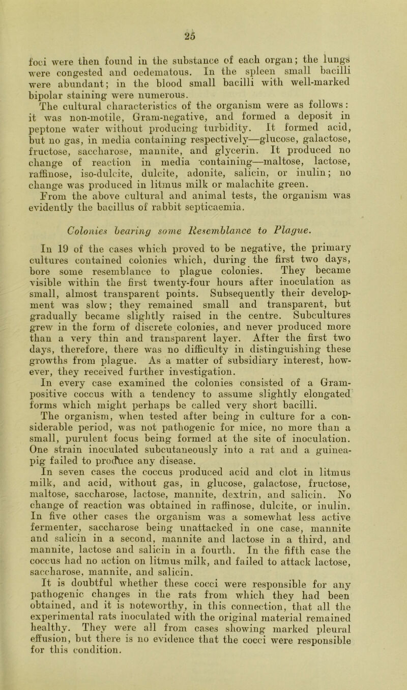 foci were then found in the substance of each organ; the lungs were congested and oedematous. In the spleen small bacilli were abundant; in the blood small bacilli with well-marked bipolar staining were numerous. The cultural characteristics of the organism were as follows: it was non-motile, Gram-negative, and formed a deposit in peptone water without producing turbidity. It formed acid, but no gas, in media containing respectively—glucose, galactose, fructose, saccharose, mannite, and glycerin. It produced no change of reaction in media containing—maltose, lactose, raffinose, iso-dulcite, dulcite, adonite, salicin, or inulin; no change was produced in litmus milk or malachite green. From the above cultural and animal tests, the organism was evidently the bacillus of rabbit septicaemia. Colonies bearing some Resemblance to Plague. In 19 of the cases which proved to be negative, the primary cultures contained colonies which, during the first two days, bore some resemblance to plague colonies. They became visible within the first twenty-four hours after inoculation as small, almost transparent points. Subsequently their develop- ment was slow; they remained small and transparent, but gradually became slightly raised in the centre. Subcultures grew in the form of discrete colonies, and never produced more than a very thin and transparent layer. After the first two days, therefore, there was no difficulty in distinguishing these growths from plague. As a matter of subsidiary interest, how- ever, they received further investigation. In every case examined the colonies consisted of a Gram- positive coccus with a tendency to assume slightly elongated forms which might perhaps be called very short bacilli. The organism, when tested after being in culture for a con- siderable period, was not pathogenic for mice, no more than a small, purulent focus being formed at the site of inoculation. One strain inoculated subcutaneously into a rat and a guinea- pig failed to produce any disease. In seven cases the coccus produced acid and clot in litmus milk, and acid, without gas, in glucose, galactose, fructose, maltose, saccharose, lactose, mannite, dextrin, and salicin. No change of reaction was obtained in raffinose, dulcite, or inulin. In five other cases the organism was a somewhat less active fermenter, saccharose being unattacked in one case, mannite and salicin in a second, mannite and lactose in a third, and mannite, lactose and salicin in a fourth. In the fifth case the coccus had no action on litmus milk, and failed to attack lactose, saccharose, mannite, and salicin. It is doubtful whether these cocci were responsible for any pathogenic changes in the rats from which they had been obtained, and it is noteworthy, in this connection, that all the experimental rats inoculated with the original material remained healthy. They were all from cases showing marked pleural effusion, but there is no evidence that the cocci were responsible for this condition.