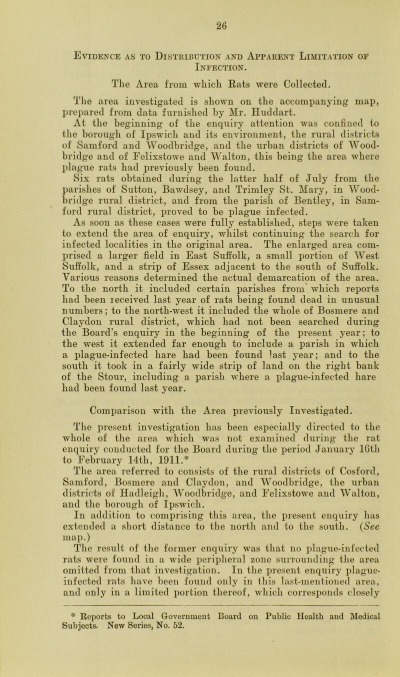 Evidence as to Distribution and Apparent Limitation oe Infection. The Area from which Rats were Collected. The area investigated is shown on the accompanying map, prepared from data furnished by Mr. Huddart. At the beginning of the enquiry attention was confined to the borough of Ipswich and its environment, the rural districts of Samford and Woodbridge, and the urban districts of Wood- bridge and of Felixstowe and Walton, this being the area where plague rats had previously been found. Six rats obtained during the latter half of July from the parishes of Sutton, Bawdsey, and Trimley St. Mary, in Wood- bridge rural district, and from the parish of Bentley, in Sam- ford rural district, proved to be plague infected. As soon as these cases were fully established, steps were taken to extend the area of enquiry, whilst continuing the search for infected localities in the original area. The enlarged area com- prised a larger field in East Suffolk, a small portion of West Suffolk, and a strip of Essex adjacent to the south of Suffolk. Various reasons determined the actual demarcation of the area. To the north it included certain parishes from which reports had been received last year of rats being found dead in unusual numbers; to the north-west it included the whole of Bosmere and Claydon rural district, which had not been searched during the Board’s enquiry in the beginning of the present year; to the west it extended far enough to include a parish in which a plague-infected hare had been found last year; and to the south it took in a fairly wide strip of land on the right bank of the Stour, including a parish where a plague-infected hare had been found last year. Comparison with the ikrea previously Investigated. The present investigation has been especially directed to the whole of the area which was not examined during the rat enquiry conducted for the Board during the period January 16th to February 14th, 1911.* The area referred to consists of the rural districts of Cosford, Samford, Bosmere and Claydon, and Woodbridge, the urban districts of Hadleigli, Woodbridge, and Felixstowe and Walton, and the borough of Ipswich. In addition to comprising this area, the present enquiry has extended a short distance to the north and to the south. (See map.) The result of the former enquiry was that no plague-infected rats were found in a wide peripheral zone surrounding the area omitted from that investigation. In the present enquiry plague- infected rats have been found only in this last-mentioned area, and only in a limited portion thereof, which corresponds closely * Reports to Local Government Board on Public Health and Medical Subjects. New Series, No. 52.