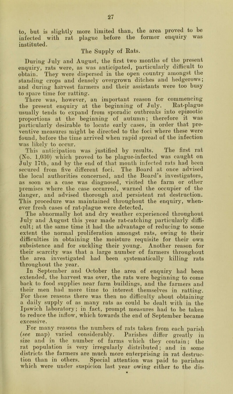 to, but is slightly more limited than, the area proved to be infected with rat plague before the former enquiry was instituted. The Supply of Rats. During July and August, the first two months of the present enquiry, rats were, as was anticipated, particularly difficult to obtain. They wTere dispersed in the open country amongst the standing crops and densely overgrowm ditches and hedgerows; and during harvest farmers and their assistants were too busy to spare time for ratting. There wTas, however, an important reason for commencing the present enquiry at the beginning of July. Rat-plague usually tends to expand from sporadic outbreaks into epizootic proportions at the beginning of autumn; therefore it was particularly desirable to locate early cases, in order that pre- ventive measures might be directed to the foci where these were found, before the time arrived wrhen rapid spread of the infection was likely to occur. This anticipation was justified by results. The first rat (No. 1,030) which proved to be plague-infected was caught on July 17th, and by the end of that month infected rats had been secured from five different foci. The Board at once advised the local authorities concerned, and the Board’s investigators, as soon as a case was diagnosed, visited the farm or other premises where the case occurred, warned the occupier of the danger, and advised thorough and persistent rat destruction. This procedure was maintained throughout the enquiry, when- ever fresh cases of rat-plague were detected. The abnormally hot and dry weather experienced throughout July and August this year made rat-catching particularly diffi- cult; at the same time it had the advantage of reducing to some extent the normal proliferation amongst rats, owing to their difficulties in obtaining the moisture requisite for their own subsistence and for suckling their young. Another reason for their scarcity was that a large number of farmers throughout the area investigated had been systematically killing rats throughout the year. In September and October the area of enquiry had been extended, the harvest was over, the rats were beginning to come back to food supplies near farm buildings, and the farmers and their men had more time to interest themselves in ratting. For these reasons there was then no difficulty about obtaining a daily supply of as many rats as could be dealt with in the Ipswich laboratory; in fact, prompt measures had to be taken to reduce the inflow, which towards the end of September became excessive. For many reasons the numbers of rats taken from eacli parish (see map) varied considerably. Parishes differ greatly in size and in the number of farms which they contain; the rat population is very irregularly distributed; and in some districts the farmers are much more enterprising in rat destruc- tion than in others. Special attention was paid to parishes which were under suspicion last year owing either to the dis-