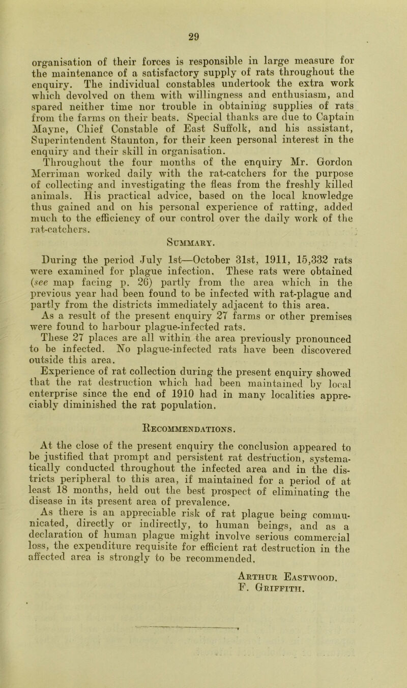 organisation of their forces is responsible in large measure for the maintenance of a satisfactory supply of rats throughout the enquiry. The individual constables undertook the extra work which devolved on them with willingness and enthusiasm, and spared neither time nor trouble in obtaining supplies of rats from the farms on their beats. Special thanks are due to Captain Mayne, Chief Constable of East Suffolk, and his assistant, Superintendent Staunton, for their keen personal interest in the enquiry and their skill in organisation. Throughout the four months of the enquiry Mr. Gordon Merriman worked daily with the rat-catchers for the purpose of collecting and investigating the fleas from the freshly killed animals. His practical advice, based on the local knowledge thus gained and on his personal experience of ratting, added much to the efficiency of our control over the daily work of the rat-catchers. Summary. During the period July 1st—October 31st, 1911, 15,332 rats were examined for plague infection. These rats were obtained (see map facing p. 26) partly from the area which in the previous year had been found to be infected with rat-plague and partly from the districts immediately adjacent to this area. As a result of the present enquiry 27 farms or other premises were found to harbour plague-infected rats. These 27 places are all within the area previously pronounced to be infected. No plague-infected rats have been discovered outside this area. Experience of rat collection during the present enquiry showed that the rat destruction which had been maintained by local enterprise since the end of 1910 had in many localities appre- ciably diminished the rat population. Hecommendations . At the close of the present enquiry the conclusion appeared to be justified that prompt and persistent rat destruction, systema- tically conducted throughout the infected area and in the dis- tricts peripheral to this area, if maintained for a period of at least 18 months, held out the best prospect of eliminating the disease in its present area of prevalence. As there is an appreciable risk of rat plagme being’ commu- nicated, directly or indirectly, to human beings, and as a declaration of human plague mig’ht involve serious commercial loss, the expenditure requisite for efficient rat destruction in the affected area is strongly to be recommended. Arthur Eastwood. F. Griffith.