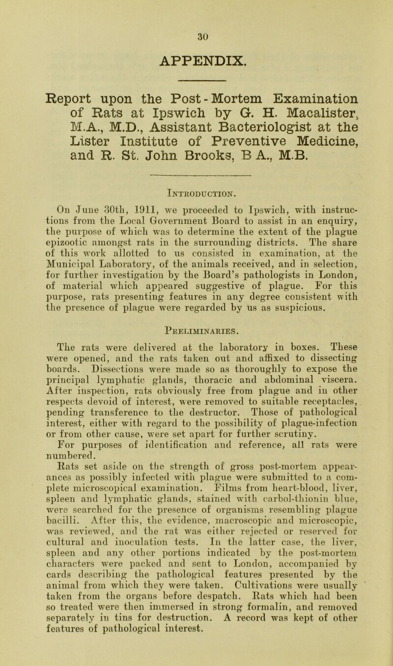 APPENDIX. Report upon the Post - Mortem Examination of Rats at Ipswich by G. H. Macalister, M.A., M.D., Assistant Bacteriologist at the Lister Institute of Preventive Medicine, and R. St. John Brooks, B A., M B. Introduction. On June 30th, 1911, we proceeded to Ipswich, with instruc- tions from the Local Government Board to assist in an enquiry, the purpose of which was to determine the extent of the plague epizootic amongst rats in the surrounding districts. The share of this work allotted to us consisted in examination, at the Municipal Laboratory, of the animals received, and in selection, for further investigation by the Board’s pathologists in London, of material which appeared suggestive of plague. For this purpose, rats presenting features in any degree consistent with the presence of plague were regarded by us as suspicious. Preliminaries . The rats were delivered at the laboratory in boxes. These were opened, and the rats taken out and affixed to dissecting boards. Dissections wTere made so as thoroughly to expose the principal lymphatic glands, thoracic and abdominal viscera. After inspection, rats obviously free from plague and in other respects devoid of interest, were removed to suitable receptacles, pending transference to the destructor. Those of pathological interest, either with regard to the possibility of plague-infection or from other cause, were set apart for further scrutiny. For purposes of identification and reference, all rats were numbered. Bats set aside on the strength of gross post-mortem appear- ances as possibly infected with plague were submitted to a com- plete microscopical examination. Films from heart-blood, liver, spleen and lymphatic glands, stained with carbol-thionin blue, were searched for the presence of organisms resembling plague bacilli. After this, the evidence, macroscopic and microscopic, was reviewed, and the rat was either rejected or reserved for cultural and inoculation tests. In the latter case, the liver, spleen and any other portions indicated by the post-mortem characters were packed and sent to London, accompanied by cards describing the pathological features presented by the animal from which they were taken. Cultivations were usually taken from the organs before despatch. Bats which had been so treated were then immersed in strong formalin, and removed separately in tins for destruction. A record was kept of other features of pathological interest.