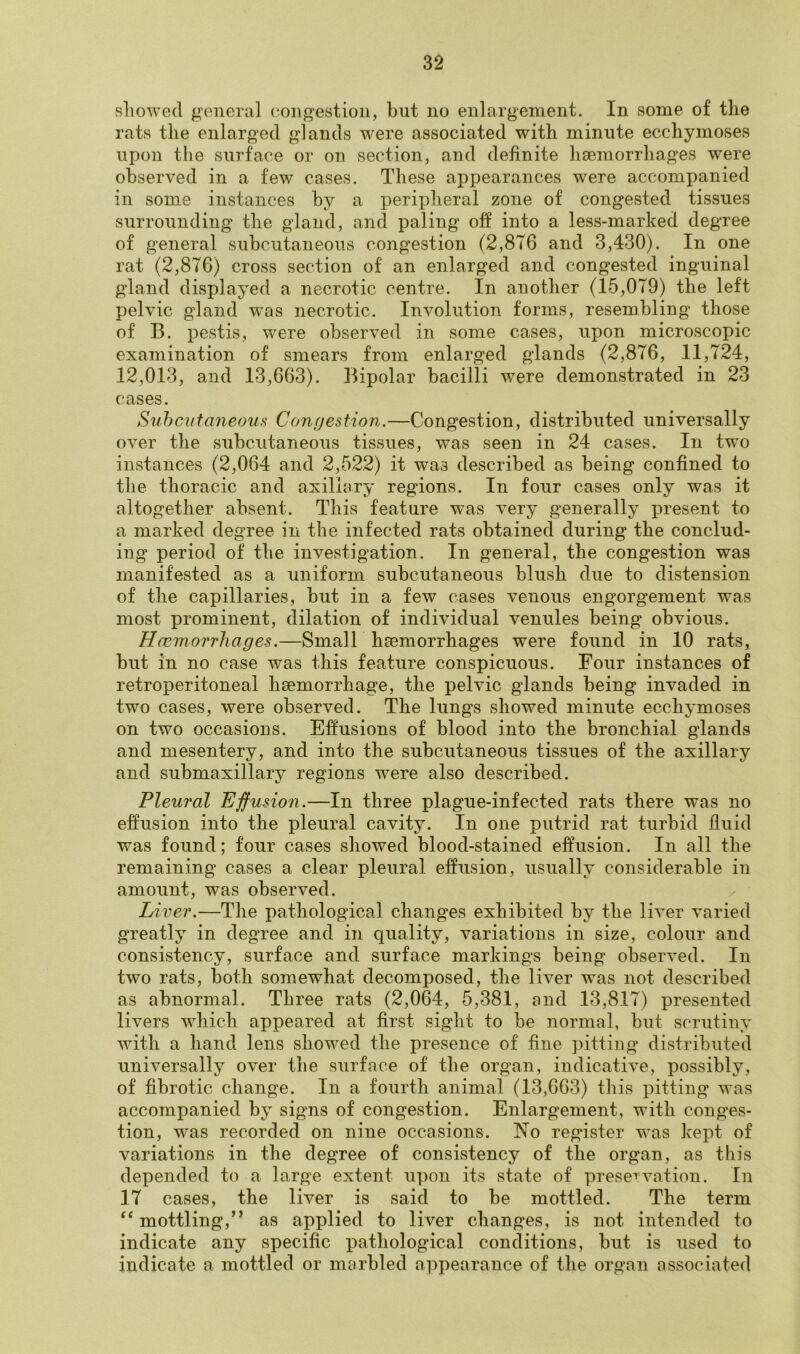 showed general congestion, but no enlargement. In some of the rats the enlarged glands were associated with minute ecchymoses upon the surface or on section, and definite haemorrhages were observed in a few cases. These appearances were accompanied in some instances by a peripheral zone of congested tissues surrounding the gland, and paling off into a less-marked degree of general subcutaneous congestion (2,876 and 3,430). In one rat (2,876) cross section of an enlarged and congested inguinal gland displayed a necrotic centre. In another (15,079) the left pelvic gland wTas necrotic. Involution forms, resembling those of B. pestis, were observed in some cases, upon microscopic examination of smears from enlarged glands (2,876, 11,724, 12,013, and 13,663). Bipolar bacilli were demonstrated in 23 cases. Subcutaneous Congestion.—Congestion, distributed universally over the subcutaneous tissues, was seen in 24 cases. In two instances (2,064 and 2,522) it was described as being confined to the thoracic and axillary regions. In four cases only was it altogether absent. This feature was very generally present to a marked degree in the infected rats obtained during the conclud- ing period of the investigation. In general, the congestion was manifested as a uniform subcutaneous blush due to distension of the capillaries, but in a few cases venous engorgement was most prominent, dilation of individual venules being obvious. Haemorrhages.—Small haemorrhages were found in 10 rats, but in no case was this feature conspicuous. Four instances of retroperitoneal haemorrhage, the pelvic glands being invaded in two cases, were observed. The lungs showed minute ecchymoses on two occasions. Effusions of blood into the bronchial glands and mesentery, and into the subcutaneous tissues of the axillary and submaxillary regions wrere also described. Pleural Effusion.—In three plague-infected rats there was no effusion into the pleural cavity. In one putrid rat turbid fluid was found; four cases showed blood-stained effusion. In all the remaining cases a clear pleural effusion, usually considerable in amount, was observed. Liver.—The pathological changes exhibited by the liver varied greatly in degree and in quality, variations in size, colour and consistency, surface and surface markings being observed. In two rats, both somewhat decomposed, the liver was not described as abnormal. Three rats (2,064, 5,381, and 13,817) presented livers which appeared at first sight to be normal, but scrutiny with a hand lens showed the presence of fine pitting distributed universally over the surface of the organ, indicative, possibly, of fibrotic change. In a fourth animal (13,663) this pitting was accompanied by signs of congestion. Enlargement, with conges- tion, was recorded on nine occasions. ISTo register was kept of variations in the degree of consistency of the organ, as this depended to a large extent upon its state of preservation. In 17 cases, the liver is said to be mottled. The term “mottling,” as applied to liver changes, is not intended to indicate any specific pathological conditions, but is used to indicate a mottled or marbled appearance of the organ associated