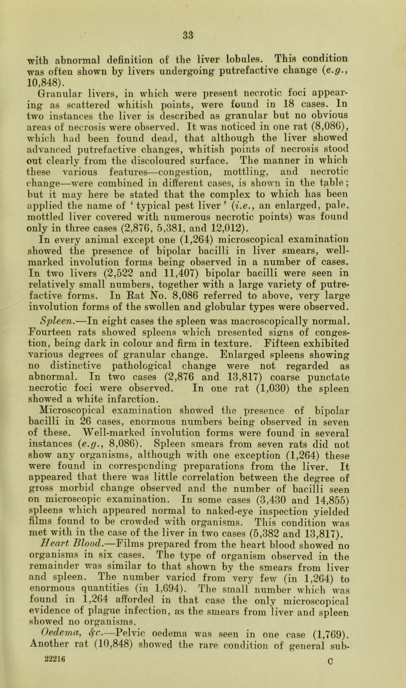 with abnormal definition of the liver lobules. This condition was often shown by livers undergoing putrefactive change (e.g., 10,848). Granular livers, in which were present necrotic foci appear- ing* as scattered whitish points, were found in 18 cases. In two instances the liver is described as granular but no obvious areas of necrosis were observed. It was noticed in one rat (8,086), which had been found dead, that although the liver showed advanced putrefactive changes, whitish points of necrosis stood out clearly from the discoloured surface. The manner in which these various features—congestion, mottling, and necrotic change—were combined in different cases, is shown in the table; but it may here be stated that the complex to which has been applied the name of ‘ typical pest liver 5 (i.e., an enlarged, pale, mottled liver covered with numerous necrotic points) was found only in three cases (2,876, 5,381, and 12,012). In every animal except one (1,264) microscopical examination showed the presence of bipolar bacilli in liver smears, well- marked involution forms being observed in a number of cases. In two livers (2,522 and 11,407) bipolar bacilli were seen in relatively small numbers, together with a large variety of putre- factive forms. In Rat No. 8,086 referred to above, very large involution forms of the swollen and globular types were observed. Spleen.—In eight cases the spleen was macroscopically normal. Fourteen rats showed spleens which oresented si<nis of conges- tion, being dark in colour and firm in texture. Fifteen exhibited various degrees of granular change. Enlarged spleens showing no distinctive pathological change were not regarded as abnormal. In two cases (2,876 and 13,817) coarse punctate necrotic foci were observed. In one rat (1,030) the spleen showed a white infarction. Microscopical examination showed the presence of bipolar bacilli in 26 cases, enormous numbers being observed in seven of these. Well-marked involution forms were found in several instances {e.g., 8,086). Spleen smears from seven rats did not show any organisms, although with one exception (.1,264) these were found in corresponding preparations from the liver. It appeared that there was little correlation between the degree of gross morbid change observed and the number of bacilli seen on microscopic examination. In some cases (3,430 and 14,855) spleens which appeared normal to naked-eye inspection yielded films found to be crowded with organisms. This condition was met with in the case of the liver in two cases (5,382 and 13,817). Heart Blood.—Films prepared from the heart blood showed no organisms in six cases. The type of organism observed in the remainder was similar to that shown by the smears from liver and spleen. The number varied from very few (in 1,264) to enormous quantities (in 1,694). The small number which was found in 1,264 afforded in that case the only microscopical evidence of plague infection, as the smears from liver and spleen showed no organisms. Oedema, Sfc.—Pelvic oedema was seen in one case (1,769). Another rat (10,848) showed the rare condition of general sub- 22216 n