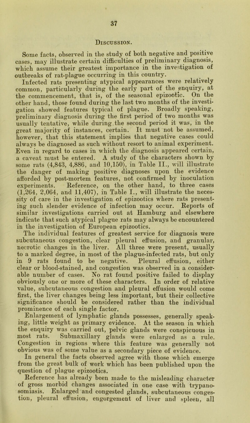 Discussion. Some facts, observed in tlie study of both negative and positive cases, may illustrate certain difficulties of preliminary diagnosis, which assume their greatest importance in the investigation of outbreaks of rat-plague occurring in this country. Infected rats presenting atypical appearances were relatively common, particularly during the early part of tlie ^enquiry, at the commencement, that is, of tlie seasonal epizootic. On the other hand, those found during the last two months of the investi- gation showed features typical of plague. Broadly speaking, preliminary diagnosis during tlie first period of two months was usually tentative, while during the second period it was, in the great majority of instances, certain. It must not be assumed, however, that this statement implies that negative cases could always he diagnosed as such without resort to animal experiment. Even in regard to cases in which the diagnosis appeared certain, a caveat must he entered. A study of the characters shown by some rats (4,843, 4,886, and 10,150), in Table II., will illustrate the danger of making positive diagnoses upon the evidence afforded by post-mortem features, not confirmed by inoculation experiments. Reference, on the other hand, to three cases (1,264, 2,064, and 11,407), in Table I., will illustrate the neces- sity of care in the investigation of epizootics where rats present- ing such slender evidence of infection may occur. Reports of similar investigations carried out at Hamburg and elsewhere indicate that such atypical plague rats may always be encountered in the investigation of European epizootics. The individual features of greatest service for diagnosis were subcutaneous congestion, clear pleural effusion, and granular, necrotic changes in the liver. All three were present, usually to a marked degree, in most of the plague-infected rats, but only in 9 rats found to be negative. Pleural effusion, either clear or blood-stained, and congestion was observed in a consider- able number of cases. No rat found positive failed to display obviously one or more of these characters. In order of relative value, subcutaneous congestion and pleural effusion would come first, the liver changes being less important, but their collective significance should be considered rather than the individual prominence of each single factor. Enlargement of lymphatic glands possesses, generally speak- ing, little weight as primary evidence. At the season in which the enquiry was carried out, pelvic glands were conspicuous in most rats. Submaxillary glands were enlarged as a rule. Congestion in regions where this feature was generally not obvious was of some value as a secondary piece of evidence. In general the facts observed agree with those which emerge from the great bulk of work which has been published upon the question of plague epizootics. Reference has already been made to the misleading character of gross morbid changes associated in one case with trypano- somiasis. Enlarged and congested glands, subcutaneous conges- tion, pleural effusion, engorgement of liver and spleen, all