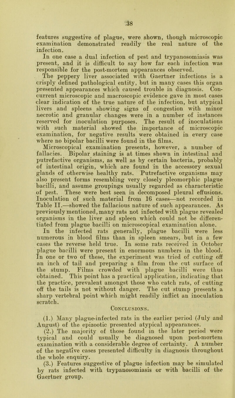 features suggestive of plague, were shown, though microscopic examination demonstrated readily the real nature of the infection. In one case a dual infection of pest and trypanosomiasis was present, and it is difficult to say how far each infection was responsible for the post-mortem appearances observed. The peppery liver associated with Gaertner infections is a crisply defined pathological entity, but in many cases this organ presented appearances which caused trouble in diagnosis. Con- current microscopic and macroscopic evidence gave in most cases clear indication of the true nature of the infection, but atypical livers and spleens showing signs of congestion with minor necrotic and granular changes were in a number of instances reserved for inoculation purposes. The result of inoculations with such material showed the importance of microscopic examination, for negative results were obtained in every case where no bipolar bacilli were found in the films. Microscopical examination presents, however, a number of fallacies. Bipolar staining is at times shown in intestinal and putrefactive organisms, as well as by certain bacteria, probably of intestinal origin, which are found in the accessory sexual glands of otherwise healthy rats. Putrefactive organisms may also present forms resembling very closely pleomorphic plague bacilli, and assume groupings usually regarded as characteristic of pest. These were best seen in decomposed pleural effusions. Inoculation of such material from 16 cases—not recorded in Table II.—showed the fallacious nature of such appearances. As previously mentioned, many rats not infected with plague revealed organisms in the liver and spleen which could not be differen- tiated from plague bacilli on microscopical examination alone. In the infected rats generally, plague bacilli were less numerous in blood films than in spleen smears, but in a few cases the reverse held true. In some rats received in October plague bacilli were present in enormous numbers in the blood. In one or twTo of these, the experiment was tried of cutting off an inch of tail and preparing a film from the cut surface of the stump. Films crowded with plague bacilli were thus obtained. This point has a practical application, indicating that the practice, prevalent amongst those who catch rats, of cutting off the tails is not without danger. The cut stump presents a sharp vertebral point which might readily inflict an inoculation scratch. Conclusions. (1.) Many plague-infected rats in the earlier period (July and August) of the epizootic presented atypical appearances. (2.) The majority of those found in the later period were typical and could usually be diagnosed upon post-mortem examination with a considerable degree of certainty. A number of the negative cases presented difficulty in diagnosis throughout the whole enquiry. (3.) Features suggestive of plague infection may be simulated by rats infected with trypanosomiasis or with bacilli of the Gaertner group.