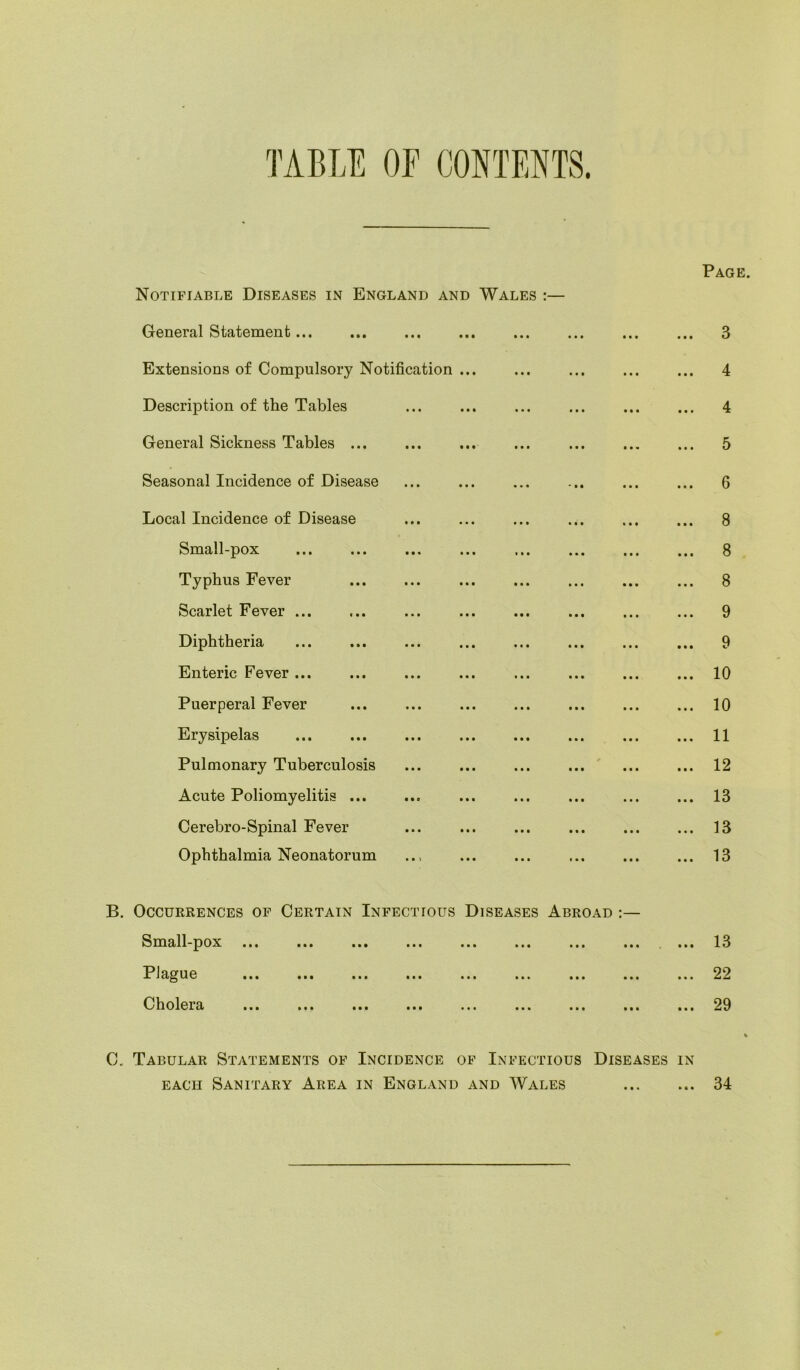 TABLE OF CONTENTS. Notifiable Diseases in England and Wales :— Page. General Statement ... ... ... ... 3 Extensions of Compulsory Notification ... ... ... ... ... 4 Description of the Tables ... ... ... ... 4 General Sickness Tables ... ... ... ... ... ... ... 5 Seasonal Incidence of Disease ... ... ... ... ... ... 6 Local Incidence of Disease ... ... ... ... ... ... 8 Small-pox ... ... ... ... ... ... ... ... 8 Typhus Fever ... ... ... ... ... ... ... 8 Scarlet Fever ... ... ... ... ... ... ... ... 9 Diphtheria ... ... ... ... ... ... ... ... 9 Enteric Fever ... ... ... ... ... ... 10 Puerperal Fever ... ... ... ... ... ... ... 10 Erysipelas ... ... ... ... 11 Pulmonary Tuberculosis ... ... ... ... ... ... 12 Acute Poliomyelitis ... ... ... ... ... 13 Cerebro-Spinal Fever ... ... ... ... ... ... 13 Ophthalmia Neonatorum .., ... ... ... ... ... 13 B. Occurrences of Certain Infeci Small-pox ... Plague Cholera ious Diseases Abroad :— •• ••• ... 13 ... 22 ... 29 C. Tabular Statements of Incidence of Ini ectious Diseases in each Sanitary Area in England and Wales 34