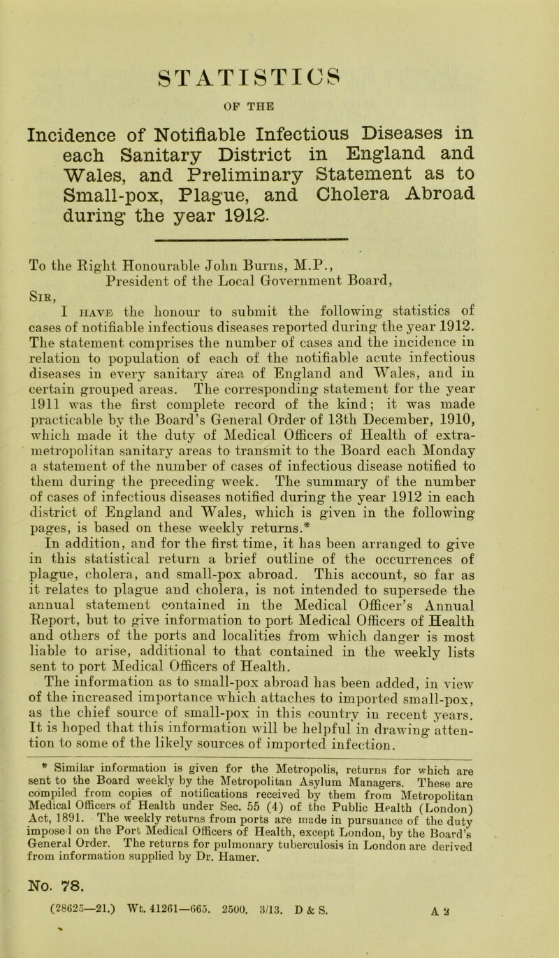 STATISTICS OF THE Incidence of Notifiable Infectious Diseases in each Sanitary District in England and Wales, and Preliminary Statement as to Small-pox, Plague, and Cholera Abroad during the year 1912. To the Eight Honourable John Burns, M.P., President of the Local Government Board, Sir, I have* the honour to submit the following statistics of cases of notifiable infectious diseases reported during the year 1912. The statement comprises the number of cases and the incidence in relation to population of each of the notifiable acute infectious diseases in every sanitary area of England and Wales, and in certain grouped areas. The corresponding statement for the year 1911 was the first complete record of the kind; it was made practicable by the Board’s General Order of 13th December, 1910, which made it the duty of Medical Officers of Health of extra- metropolitan sanitary areas to transmit to the Board each Monday a statement of the number of cases of infectious disease notified to them during the preceding week. The summary of the number of cases of infectious diseases notified during the year 1912 in each district of England and Wales, which is given in the following pages, is based on these weekly returns.* In addition, and for the first time, it has been arranged to give in this statistical return a brief outline of the occurrences of plague, cholera, and small-pox abroad. This account, so far as it relates to plague and cholera, is not intended to supersede the annual statement contained in the Medical Officer’s Annual Eeport, but to give information to port Medical Officers of Health and others of the ports and localities from which danger is most liable to arise, additional to that contained in the weekly lists sent to port Medical Officers of Health. The information as to small-pox abroad has been added, in view of the increased importance which attaches to imported small-pox, as the chief source of small-pox in this country in recent years. It is hoped that this information will be helpful in drawing atten- tion to some of the likely sources of imported infection. * Similar information is given for the Metropolis, returns for which are sent to the Board weekly by the Metropolitan Asylum Managers. These are compiled from copies of notifications received by them from Metropolitan Medical Officers of Health under Sec. 55 (4) of the Public Health (London) Act, 1891. The weekly returns from ports are made in pursuance of the duty imposed on the Port Medical Officers of Health, except London, by the Board’s General Order. The returns for pulmonary tuberculosis in London are derived from information supplied by Dr. Hamer. A 2 Ho. 78. (28625—21.) Wt. 41261—665. 2500. 3/13. D & S.