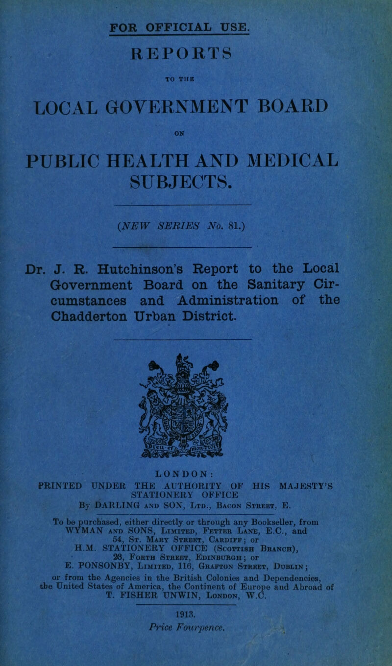 FOR OFFICIAL USE. REPORTS TO TUB LOCAL GOVERNMENT BOARD PUBLIC HEALTH AND MEDICAL SUBJECTS. {NEW SERIES No. 81.) Dr. J. R. Hutchinson’s Report to the Local Government Board on the Sanitary Cir- cumstances and Administration of the Chadderton Urban District. LONDON: PRINTED UNDER THE AUTHORITY OP HIS MAJESTY’S STATIONERY OFFICE By DARLING and SON, Ltd., Bacon Street, E. To be purchased, either directly or through any Bookseller, from WYMAN AND SONS, Limited, Fetter Lane, E.C., and 54, St. Mary Street, Cardiff; or H.M. STATIONERY OFFICE (Scottish Branch), 20, Forth Street, Edinburgh; or E. PONSONBY, Limited, 116, Grafton Street, Dublin; or from the Agencies in the British Colonies and Dependencies, the United States of America, the Continent of Europe and Abroad of T. FISHER UNWIN, London, W.C. 1913. Price Four pence. r