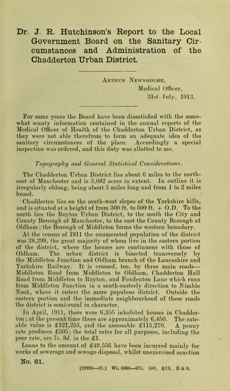 Dr. J. R. Hutchinson’s Report to the Local Government Board on the Sanitary Cir- cumstances and Administration of the Chadderton Urban District. Arthur News holme, Medical Officer, 31st July, 1913. For some years tlie Board have been dissatisfied with the some- what scanty information contained in the annual reports of the Medical Officer of Health of the Chadderton Urban District, as they were not able therefrom to form an adequate idea of the sanitary circumvstances of the place. Accordingly a special inspection was ordered, and this duty was allotted to me. Topography and General Statistical Considerations. The Chadderton Urban District lies about 6 miles to the north- east of Manchester and is 3,082 acres in extent. In outline it is irregularly oblong, being about 3 miles long and from 1 to 2 miles broad. Chadderton lies on the south-west slopes of the Yorkshire hills, and is situated at a height of from 300 ft. to 500 ft. + O.D. To the north lies the Eoyton Urban District, to the south the City and County Borough of Manchester, to the east the County Borough of Oldham; the Borough of Middleton forms the western boundary. At the census of 1911 the enumerated population of the district was 28,299, the great majority of whom live in the eastern portion of the district, where the houses are continuous with those of Oldham. The urban district is bisected transversely by the Middleton Junction and Oldham branch of the Lancashire and Yorkshire Bail way. It is crossed, too, by three main roads— Middleton Road from Middleton to Oldham, Chadderton Hall Road from Middleton to Royton, and Foxdenton Lane which runs from Middleton Junction in a south-easterly direction to Nimble Nook, where it enters the more populous district. Outside the eastern portion and the immediate neighbourhood of these roads the district is semi-rural in character. In April, 1911, there were 6,355 inhabited houses in Chadder* ton ; at the present time there are approximately 6,450. The rate- able value is £121,253, and the assessable £115,270. A penny rate produces £505; the total rates for all purposes, including the poor rate, are 75. 8cZ. in the £1. Loans to the amount of £49,556 have been incurred mainly for works of sewerage and sewage disposal, whilst unexercised sanction No. 81. (29935—21.) Wt. 5660—875. 500. 8/13. D & S.