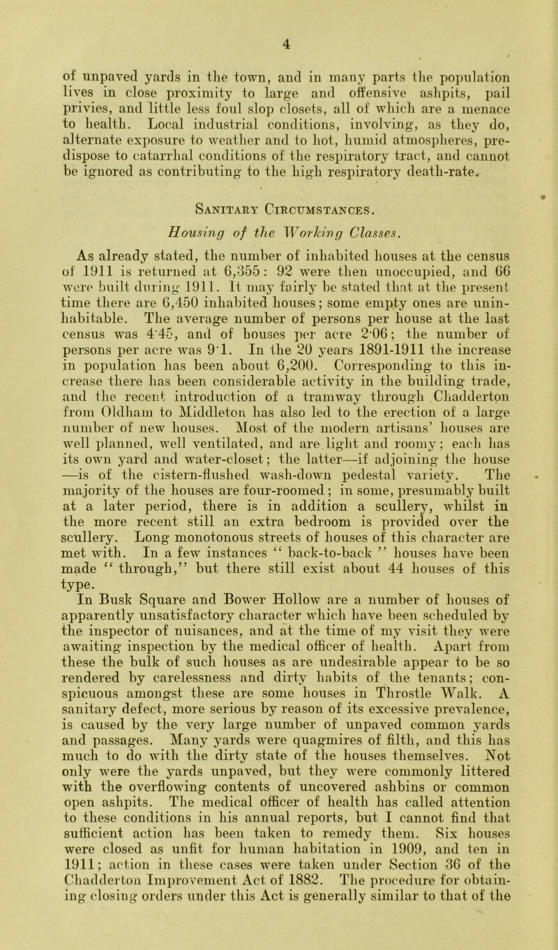 of unpaved yards in the town, and in many parts tlie population lives in close proximity to large and offensive ashpits, pail privies, and little less foul slop closets, all of which are a menace to health. Local industrial conditions, involving, as they do, alternate exposure to weather and to hot, humid atmospheres, pre- dispose to catarrhal conditions of the respiratory tract, and cannot be ignored as contributing to the high respiratory death-rate. Sanitary Circumstances. Housing of the Worldng Classes, As already stated, the number of inhabited houses at the census of 1911 is returned at 6,355 : 92 were then unoccupied, and GG were built during 1911. It may fairly be stated that at the x^resent time there are 6,450 inhabited houses; some emxity ones are unin- habitable. The average number of persons per house at the last census was 4’45, and of houses p(‘i- acre 2‘06; the number of persons per acre was 9'1. In the 20 years 1891-1911 the increase in pox)ulation has been about 6,200. Corresponding to this in- crease there has been considerable activity in the building trade, and the recent introduction of a tramway through Cliaddertpn from Oldham to Middleton has also led to the erection of a large number of new houses. Most of the modern artisans’ houses are well xffonned, well ventilated, and are, light and roomy ; each has its own yard and water-closet; the latter—if adjoining the house —is of the cistern-flushed w^ash-down pedestal variety. The majority of the houses are four-roomed ; in some, presumably built at a later period, there is in addition a scullery, whilst in the more recent still an extra bedroom is provided over the scullery. Long monotonous streets of houses of this character are met with. In a few instances “ back-to-back ” houses have been made through,” but there still exist about 44 houses of this type. In Busk Square and Bower Hollow are a number of houses of apparently unsatisfactory character which have been scheduled by the inspector of nuisances, and at the time of my visit they were awaiting inspection by the medical oflicer of health. Apart from these the bulk of such houses as are undesirable appear to be so rendered by carelessness and dirty habits of the tenants; con- spicuous amongst these are some houses in Throstle Walk. A sanitary defect, more serious by reason of its excessive prevalence, is caused by the very large number of unpaved common yards and passages. Many yards were quagmires of filth, and this has much to do with the dirty state of the houses themselves. Not only were the yards unpaved, but they were commonly littered with the overflowing contents of uncovered ashbins or common open ashpits. The medical officer of health has called attention to these conditions in his annual reports, but I cannot find that sufficient action has been taken to remedy them. Six houses were closed as unfit for human habitation in 1909, and ten in 1911; action in these cases were taken under Section 36 of the Cliadderton Imxuovement Act of 1882. Tlie iirocedure for obtain- ing closing orders under this Act is generally similar to that of tlie
