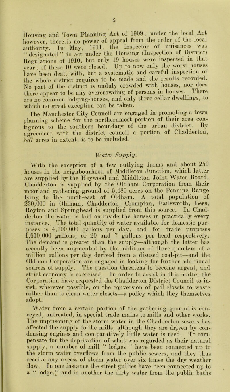 Housing- and Town Planning Act of 1909; under the local Act however, there is no power of appeal from the oidei of tlie local authority. In May, 1911, the inspector of nuisances “ designated” to act under the Housing (Inspection of Histiict) Kegulations of 1910, hut only 19 houses were inspected in that yea'i’; of these 10 were closed. Up to now only the worst houses have heen dealt with, hut a systematic and caieful inspection of the whole district requires to be made and the results recorded. IS^o part of the district is unduly crowded with houses, nor does there appear to be any overcrowding of persons in bouses. There are no common lodging’-houses, and only tliiee cellai dwellings, to which no great exception can be taken. The Manchester City Council are engaged in promoting a town planning scheme for the northernmost portion of their area con- tiguous to the southern boundary of the urban district. By agreement with the district council a portion of Chadderton, 55T acres in extent, is to be included. Water Supply. With the exception of a few outlying farms and about 250 houses in the neighbourhood of Middleton Junction, which latter are supplied by the Heywood and Middleton Joint Water Board, Chadderton is supplied by the Oldham Corporation from their moorland gathering ground of 5,480 acres on the Pennine Range lying to the north-east of Oldham. A total population of 230.000 in Oldham, Chadderton, Crompton, Failsworth, Lees, Roy ton and Springhead is supplied from this source. In Chad- derton the water is laid on inside the houses in practically every instance. The total quantity of water available for domestic pur- poses is 4,000,000 gallons per day, and for trade purposes 1.610.000 gallons, or 20 and T gallons per head respectively. The demand is greater than the supply—although the latter has recently been augmented by the addition of three-quarters of a million gallons per day derived from a disused coal-pit—and the Oldham Corporation are engaged in looking for further additional sources of supply. The question threatens to become urgent, and strict economy is exercised. In order to assist in this matter the Corporation have requested the Chadderton District Council to in- sist, wherever possible, on the conversion of pail closets to waste rather than to clean water closets—a policy which they themselves adopt. Water from a certain portion of the g’athering ground is con- veyed, untreated, in special trade mains to mills and other works. The imprisoning of the storm water in the Chadderton sewers has affected the supply to the mills, although they are driven by con- densing engines and comparatively little water is used. To com- pensate for the deprivation of what was regarded as tlieir natural supply, a number of mill “ lodges ” have been connected up to the storm w^ater overflows from the public sewers, and they thus receive any excess of storm water over six times the dry weatlier flow. In one instance the street gullies have been connected up to a “ lodge,” and in another the dirty water from the public baths