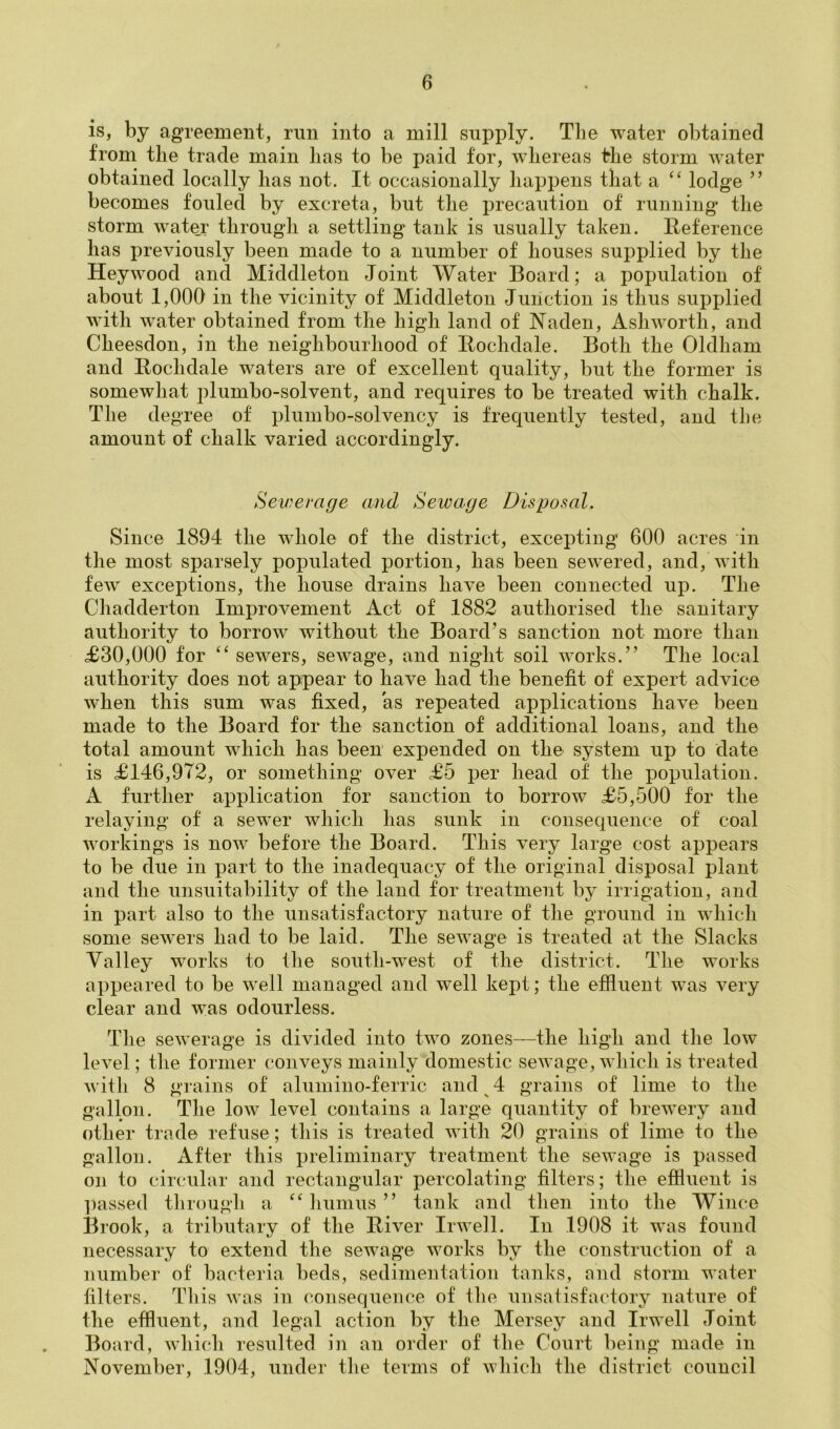 is, by agreement, run into a mill supply. The water obtained from tile trade main lias to be paid for, whereas the storm water obtained locally has not. It occasionally happens that a ‘‘ lodge ” becomes fouled by excreta, but the precaution of running the storm wate_r through a settling tank is usually taken. Eeference has previously been made to a number of houses supplied by the Hey wood and Middleton Joint Water Board; a population of about 1,000 in the vicinity of Middleton Junction is thus supplied with w^ater obtained from the high land of Naden, Ashworth, and Cheesdon, in the neighbourhood of Rochdale. Both the Oldham and Rochdale waters are of excellent quality, but the former is somewhat plumbo-solvent, and requires to be treated with chalk. The degree of plumbo-solvency is frequently tested, and the amount of chalk varied accordingly. Sevjerage and Sewage Disposal. Since 1894 the whole of the district, excepting 600 acres in the most sparsely populated portion, has been sewered, and, with few exceptions, the house drains have been connected up. The Cliadderton Improvement Act of 1882 authorised the sanitary authority to borrow without the Board’s sanction not more than £30,000 for “ sewers, sewage, and night soil works,” The local authority does not appear to have had the benefit of expert advice when this sum was fixed, as repeated applications have been made to the Board for the sanction of additional loans, and the total amount which has been expended on the system up to date is £146,972, or something over £5 per head of the population. A further application for sanction to borrow £5,500 for the relaying of a sewer which has sunk in consequence of coal workings is now before the Board. This very large cost appears to be due in part to the inadequacy of the original disposal plant and the unsuitability of the land for treatment by irrigation, and in part also to the unsatisfactory nature of the ground in which some sewers had to be laid. The sewage is treated at the Slacks Valley works to the south-west of the district. The works appeared to be well managed and well kept; the effluent was very clear and was odourless. The sewerage is divided into two zones—the high and the low level; the former conveys mainly domestic sewage, which is treated with 8 grains of aluniino-ferric and ^ 4 grains of lime to the gallon. The low level contains a large quantity of brewery and other trade refuse; tliis is treated with 20 grains of lime to the gallon. After this preliminary treatment the sewage is passed on to circular and rectangular percolating filters; the efiluent is ])assed tlirougli a humus ” tank and then into the Wince Brook, a tributary of the River Irweil. In 1908 it was found necessary to extend the sewage works by the construction of a number of bacteria beds, sedimentation tanks, and storm water filters. Tliis was in consequence of the unsatisfactory nature of the effluent, and legal action by the Mersey and Irwell Joint Board, which resulted in an order of the Court being made in November, 1904, under the terms of which the district council