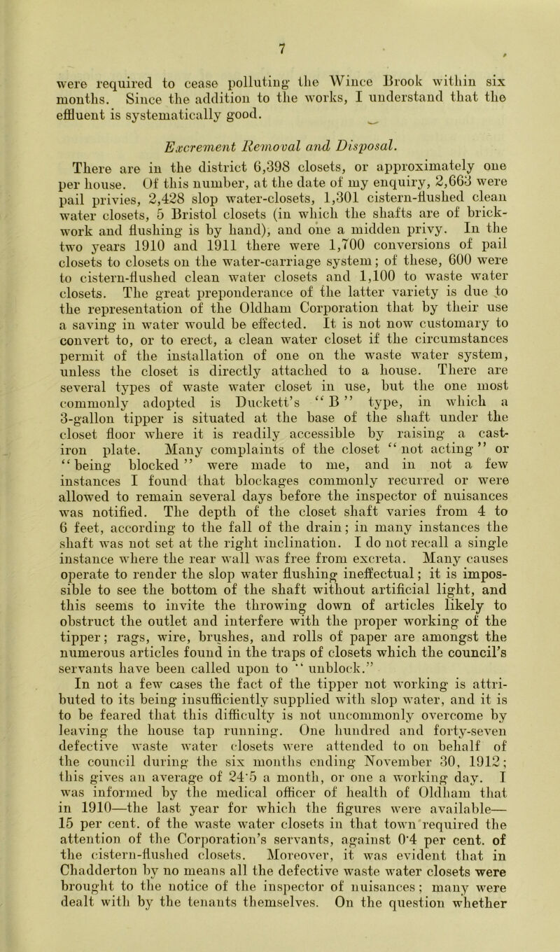were required to cease polluting the Wince Brook within six months. Since the addition to the works, I understand that the effluent is systematically good. ^ Eiccreinent Removal and Disposal. There are in the district 6,398 closets, or approximately one per house. Of this number, at the date of my enquiry, 2,663 were pail privies, 2,428 slop water-closets, 1,301 cistern-fluslied clean water closets, 5 Bristol closets (in which the shafts are of brick- work and hushing is by hand), and one a midden privy. In the two years 1910 and 1911 there were 1,700 conversions of pail closets to closets on the water-carriage system; of these, 600 were to cistern-flushed clean water closets and 1,100 to waste water closets. The great preponderance of the latter variety is due to the representation of the Oldham Corporation that by their use a saving in water would be effected. It is not now customary to convert to, or to erect, a clean water closet if the circumstances permit of the installation of one on the waste water system, unless the closet is directly attached to a house. There are several types of waste water closet in use, but the one most commonly adopted is Duckett’s B ” type, in which a 3-gallon tipper is situated at the base of the shaft under the closet floor where it is readily accessible by raising a cast- iron plate. Many complaints of the closet “ not acting ” or being blocked” were made to me, and in not a few instances I found that blockages commonly recurred or were allowed to remain several days before the inspector of nuisances was notified. The depth of the closet shaft varies from 4 to 6 feet, according to the fall of the drain; in many instances the shaft was not set at the right inclination. I do not recall a single instance where the rear wall was free from excreta. Many causes operate to render the slop water flushing ineffectual; it is impos- sible to see the bottom of the shaft without artificial light, and this seems to invite the throwing down of articles likely to obstruct the outlet and interfere with the proper working of the tipper; rags, wire, brushes, and rolls of paper are amongst the numerous articles found in the traps of closets which the counciTs servants have been called upon to ” unblock.” In not a few cases the fact of the tipper not working is attri- buted to its being insufficiently vsupplied with slop water, and it is to be feared that this difficulty is not uncommonly overcome by leaving the house tap running. One hundred and forty-seven defective waste water closets were attended to on behalf of the council during the six montlis ending November 30, 1912; this gives an average of 24’5 a month, or one a w^orking day. I was informed by the medical officer of health of Oldham that in 1910—the last year for which the figures were available— 15 per cent, of the waste water closets in that town required the attention of the Corporation’s servants, against 0*4 per cent, of the cistern-flushed closets. Moreover, it was evident that in Chadderton by no means all the defective waste water closets were brought to the notice of the inspector of nuisances; many were dealt with by the tenants themselves. On the question whether