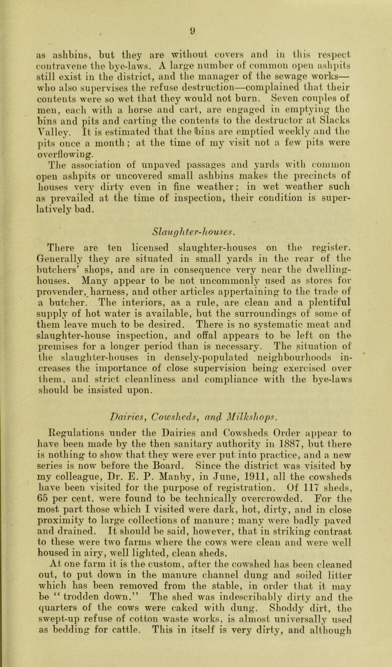 / y as aslibiiis, but they are without covers and in tins respect contravene the bye-laws. A large number of common open aslipits still exist in the district, and the manager of the sewage works— who also supervises the refuse destruction—complained that their contents were so wet that they would not burn. Seven couples of men, each with a horse and cart, are engaged in emptying the bins and pits and carting the contents to the destructor at Slacks Talley. It is estimated that the bins are emptied weekly and the pits once a month ; at the time of my visit not a few ]hts were overflowing. The association of unpaved passages and yards with common open ashpits or uncovered small ashbins makes the precincts of houses very dirty even in fine weather; in wet weather such as prevailed at the time of inspection, their condition is super- latively bad. Slaughter-houses. There are ten licensed slaughter-houses on the register. Generally they are situated in small yards in the rear of the butchers’ shops, and are in consequence very near the dwelling- houses. Many appear to be not uncommonly used as stores for provender, harness, and other articles appertaining to the trade of a butcher. The interiors, as a rule, are clean and a plentiful supply of hot water is available, but the vsurroundings of some of them leave much to be desired. There is no systematic meat and slaug'hter-house inspection, and offal appears to be left on the premises for a longer period than is necessary. The situation of the slaughter-houses in densely-populated neighbourhoods in- creases the importance of close supervision being exercised over them, and strict cleanliness and compliance with the bj^e-laws should be insisted upon. Dairies, Cowsheds, and Milkshops. Regulations under the Dairies and CoAvsJieds Order appear to have been made by the then sanitary authority in 1887, but there is nothing to show that they were ever put into practice, and a new series is now before the Board. Since the district was visited by my colleague. Dr. E. P. Manby, in June, 1911, all the cowsheds have been visited for the purpose of registration. Of 117 sheds, 65 per cent, were found to be technically overcrowded. For the most part those which I visited were dark, hot, dirty, and in close proximity to large collections of manure; many were badly paved and drained. It should be said, however, that in striking contrast to these were two farms where the cows w ere clean and Avere well housed in airy, well lighted, clean sheds. At one farm it is the custom, after the cowshed has been cleaned out, to put down in the manure channel dung and soiled litter which has been removed from the stable, in order that it may be “ trodden down.” The shed was indescribahly dirty and the quarters of the cows were caked with dung. Shoddy dirt, the swept-up refuse of cotton waste works, is almost universally used as bedding for cattle. This in itself is very dirty, and although
