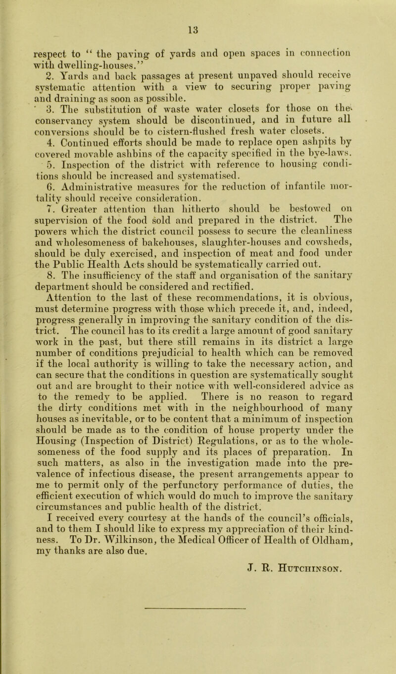 respect to “ the paving of yards and open spaces in connection with dwelling-houses.” 2. Yards and back passages at present unpaved should receive systematic attention with a view to securing proper paving and draining as soon as possible. 3. The substitution of waste water closets for those on the^ conservancy system should be discontinued, and in future all conversions should be to cistern-flushed fresh water closets. 4. Continued efforts should be made to replace open ashpits by covered movable ashbins of the capacity specified in the bye-laws. 5. Inspection of the district with reference to liousing condi- tions should be increased and systematised. 6. Administrative measures for the reduction of infantile inoi- tality should receive consideration. 7. Greater attention than hitherto should be bestowed on supervision of the food sold and prepared in the district. The powers which the district council possess to secure the cleanliness and wholesomeness of bakehouses, slaughter-houses and cowsheds, should be duly exercised, and inspection of meat and food under the Public Health Acts should be systematically carried out. 8. The insufiiciency of the staff and organisation of the sanitary department should be considered and rectified. Attention to the last of these recommendations, it is obvious, must determine progress with those which precede it, and, indeed, progress generally in improving the sanitary condition of the dis- trict. The council has to its credit a large amount of good sanitary work in the past, but there still remains in its district a large number of conditions prejudicial to health which can be removed if the local authority is willing to take the necessary action, and can secure that the conditions in question are systematically sought out and are brought to their notice with well-considered advice as to the remedy to be applied. There is no reason to regard the dirty conditions met with in the neighbourhood of many houses as inevitable, or to be content that a minimum of inspection should be made as to the condition of house property under the Housing (Inspection of District) Regulations, or as to the whole- someness of the food supply and its places of preparation. In such matters, as also in the investigation made into the pre- valence of infectious disease, the present arrangements appear to me to permit only of the perfunctory performance of duties, the efficient execution of which would do much to improve the sanitary circumstances and public health of the district. I received every courtesy at the hands of the council’s officials, and to them I should like to express my appreciation of their kind- ness. To Dr. Wilkinson, the Medical Officer of Health of Oldham, my thanks are also due. J. R. Hutchinson.