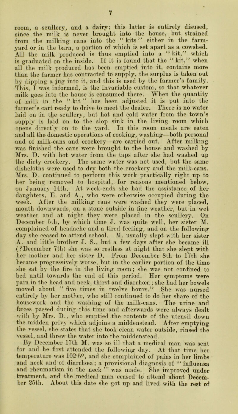 room, a scullery, and a dairy; this latter is entirely disused, since the milk is never brought into the house, but strained from the milking cans into the ‘kits” either in the farm- yard or in the barn, a portion of which is set apart as a cowshed. All the milk produced is thus emptied into a kit,” which is graduated on the inside. If it is found that the ‘‘ kit,” when all the milk produced has been emptied into it, contains more than the farmer has contracted to supply, the surplus is taken out by dipping a, jug into it, and this is used by the farmer’s family. This, I was informed, is the invariable custom, so that whatever milk goes into the house is consumed there. When the quantity of milk in the “kit” has been adjusted it is put into the farmer’s cart ready to drive to meet the dealer. There is no water laid on in the scullery, but hot and cold w'ater from the town’s supply is laid on to the slop sink in the living room which opens directly on to the yard. In this room meals are eaten and all the domestic operations of cooking, washing—both personal and of milk-cans and crockery—are carried out. After milking was finished the cans were brought to the house and washed by Mrs. D. with hot water from the taps after she had washed up the dirty crockery. The same water was not used, but the same dishcloths were used to dry both the crockery and the milk-cans. Mrs. D. continued to perform this work practically right up to her being removed to hospital, for reasons mentioned below, on January 14th. At week-ends she had the assistance of her daughters, E. and A., who were otherwise occupied during the week. After the milking cans were washed they were placed, mouth downwards, on a stone outside in fine weather, but in wet weather and at night they were placed in the scullery. On December 5th, by which time J. was quite well, her sister M. complained of headache and a tired feeling, and on the following day she ceased to attend school. M. usually slept with her sister A. and little brother J. S., but a few days after she became ill (?December 7th) she was so restless at night that she slept with her mother and her sister D. From December 8th to 17th she became progressively worse, but in the earlier portion of the time she sat by the fire in the living room; she was not confined to bed until towards the end of this period. Her symptoms were pain in the head and neck, thirst and diarrhoea ; she had her bowels moved about “ five times in twelve hours.” She was nursed entirely by her mother, who still continued to do her share of the housework and the washing of the milk-cans. The urine and fteces passed during this time and afterwards were always dealt witli by Mrs. D., who emptied the contents of the utensil down the midden privy which adjoins a middenstead. After emptying the vessel, she states that she took clean w^ater outside, rinsed the vessel, and threw the water into the middenstead. By December 17th M. was so ill that a medical man was sent for and he first attended the following day. At that time her temperature was 102‘5°, and she complained of pains in her limbs ^ and neck and of diarrhoea; a provisional diagnosis of “ influenza and rheumatism in the neck ” was made. She improved under treatment, and the medical man ceased to attend about Deceiia- ber 25th. About this date she got up and lived with the rest of