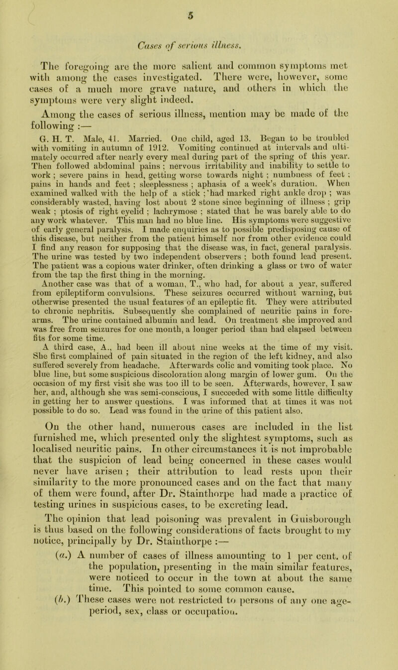 Cases of serious illness. The rorei;'uing are the more salient and eoninion symptoms met with among’ the eases investigated. There were, however, some eases ot a much more grave nature, and others in which the symptoms were very slight indeed. Among the cases of serious illness, mention may be made of the following :— G. H. T. Male, 41. Married. One child, aged 13. Began to be troubled with vomiting in autumn of 1912. Vomiting continued at intervals and ulti- mately occurred after nearly every meal during part of the spring of this year. Then followed abdominal pains ; nervous irritability and inability to settle to work ; severe pains in head, getting worse towards night ; numbness of feet ; pains in hands and feet ; sleeplessness ; aphasia of a week’s duration. When examined walked with the help of a stick ;*had marked right ankle drop ; was considerably wasted, having lost about 2 stone since beginning of illness ; grip weak ; ptosis of right eyelid ; lachrymose ; stated that he was barely able to do any work whatever. This man had no blue line. His symptoms were suggestive of early general paralysis. I made enquiries as to possible predisposing cause of this disease, but neither from the patient himself nor from other evidence could I find any reason for supposing that the disease was, in fact, general paralysis. The urine was tested by two independent observers ; both found lead present. The patient was a copious water drinker, often drinking a glass or two of water from the tap the first thing in the morning. Another case was that of a woman, T., who had, for about a year, suffered from epileptiform convulsions. These seizures occurred without warning, but otherwise presented the usual features of an epileptic fit. They were attributed to chronic nephritis. Subsequently she complained of neuritic pains in fore- arms. The urine contained albumin and lead. On treatment she improved and was free from seizures for one month, a longer period than had elapsed between fits for some time, A third case. A., had been ill about nine weeks at the time of my visit. She first complained of pain situated in the region of the left kidney, and also suffered severely from headache. Afterwards colic and vomiting took place. No blue line, but some suspicious discoloration along margin of lower gum. On the occasion of my first visit she was too ill to be seen. Afterwards, however, I saw her, and, although she was semi-conscious, I succeeded with some little difficulty in getting her to answer questions. I was informed that at times it was not possible to do so. Lead was found in the urine of this patient also. On the other liand, niniierons cases are included in the list furnished me, which presented only the slightest symptoms, such as localised neuritic pains. In other circumstances it is not improbable that the suspicion of lead being concerned in these cases would never have arisen; their attribution to lead rests upon their similarity to the more pronounced cases and on the fact that many of them were found, after Dr. Stainthorpe had made a practice of testing urines in suspicious cases, to be excreting lead. The opinion that lead poisoning was prevalent in Guisboi’ough is thus based on the following considerations of facts brought to my notice, principally by Dr. Stainthorpe :— (a.) A number of cases of illness amounting to 1 per cent, of the population, presenting in the main similar features, were noticed to occur in the town at about the same time. This pointed to some common cause. (Ij.) These cases were not restricted to j)crsons of any one age- period, sex, class or occupation.