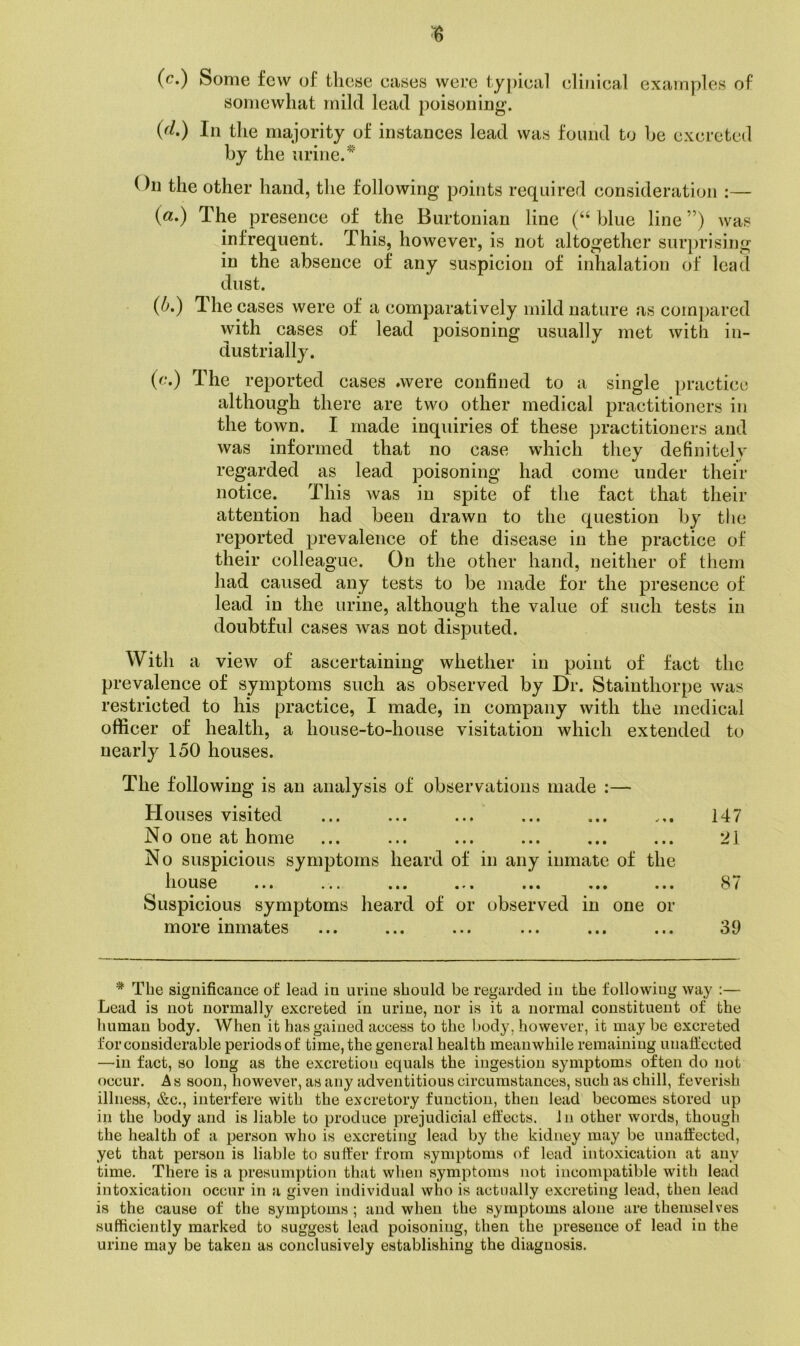 (c.) Some few of these cases were typical clinical examples of somewhat mild lead poisoning. {(1.) In the majority of instances lead was found to be excreted by the urine.'*'' On the other hand, the following points required consideration :— («.) The presence of the Burtonian line (“ blue line ”) was infrequent. This, however, is not altogether surprising in the absence of any suspicion of inhalation of lead dust. {b.) T. he cases were of a comparatively mild nature as compared with cases of lead poisoning usually met with in- dustrially. (c.) The reported cases »were confined to a single practice although there are two other medical practitioners in the town. I made inquiries of these practitioners and was informed that no case which they definitely regarded as lead poisoning had come under their notice. This was in spite of the fact that their attention had been drawn to the question by the reported prevalence of the disease in the practice of their colleague. On the other hand, neither of them had caused any tests to be made for the presence of lead in the urine, although the value of such tests in doubtful cases was not disputed. With a view of ascertaining whether in point of fact the prevalence of symptoms such as observed by Dr. Stainthorpe was restricted to his practice, I made, in company with the medical officer of health, a house-to-house visitation which extended to nearly 150 houses. The following is an analysis of observations made :— Houses visited ... ... ... ... ... ... 147 No one at home ... ... ... ... ... ... 21 No suspicious symptoms heard of in any inmate of the house ... ... ... ... ... ... ... 8/ Suspicious symptoms heard of or observed in one or more inmates ... ... ... ... ... ... 39 * The significance of lead in urine should be regarded in the following way ;— Lead is not normally excreted in urine, nor is it a normal constituent of the human body. When it has gained access to the body, however, it may be excreted for considerable periods of time, the general health meanwhile remaining unaffected —in fact, so long as the excretion equals the ingestion symptoms often do not occur. As soon, however, as any adventitious circumstances, such as chill, feverish illness, &c., interfere with the excretory function, then lead becomes stored up in the body and is liable to produce prejudicial effects. In other words, though the health of a person who is excreting lead by tlie kidney may be unaffected, yet that person is liable to suffer from symptoms of lead intoxication at any time. There is a presumption that when symptoms not incompatible with lead intoxication occur in a given individual who is actually excreting lead, then lead is the cause of the symptoms; and when the symptoms alone are themselves sufficiently marked to suggest lead poisoning, then the presence of lead in the urine may be taken as conclusively establishing the diagnosis.