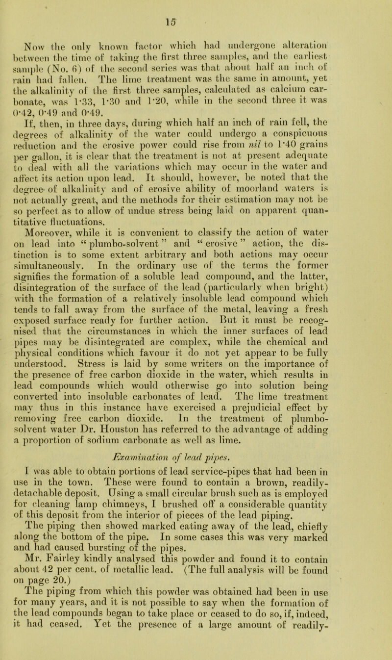 Now tlie only known fac'tov wliicli had undero’one alteration between the time of t:iklnir the first three sain])les, and tlie earliest sanij)le (No. 6) of the second series was that about half an inch of i-aiu had fallen. The lime treatment was the same in amount, yet the alkalinity of the first three samples, calcidated as calcium car- bonate, was‘1*33, T30 and 1*20, while in the second three it was 0*42, 0*49 and 0’49. If, then, in three days, during which half an inch of rain fell, the degrees of alkalinity of the water could undergo a conspicuous reduction and tlie erosive power could rise from nil to T40 grains per gallon, it is clear that the treatment is not at present adequate to deal with all the variations which may occur in the water and affect its action upon lead. It should, however, be noted that the degree- of alkalinity and of erosive ability of moorland waters is not actually great, and the methods for their estimation may not be so perfect as to allow of undue stress being laid on apparent quan- titative fluctuations. Moreover, while it is convenient to classify the action of water on lead into “ plumbo-solvent ” and “ erosive ” action, the dis- tinction is to some extent arbitrary and both actions may occur simultaneously. In the ordinary use of the terms the former signifies the formation of a soluble lead compound, and the latter, disintegration of the surface of the lead (particularly when bright) with the formation of a relatively insoluble lead compound which tends to fall away from the surface of the metal, leaving a fresh exposed surface ready for further action. But it must be recog- nised that the circumstances in which the inner surfaces of lead pipes may be disintegrated are complex, while the chemical and physical conditions which favour it do not yet appear to be fully understood. Stress is laid by some writers on the importance of the presence of free carbon dioxide in the water, which results in lead compounds which would otherwise go into solution being converted into insoluble carbonates of lead. The lime treatment may thus in this instance have exercised a prejudicial effect by removing free carbon dioxide. In the treatment of plumbo- solvent water Dr. Houston has referred to the advantage of addins' a proportion of sodium carbonate as well as lime. in Examination of lead pipes. I was able to obtain portions of lead service-pipes that had been in use in the town. These were found to contain a brown, readily- detachable deposit. Using a small circular brush such as is employed tor cleaning lamp chimneys, I brushed off a considerable quantity of this deposit from the interior of pieces of the lead piping. The piping then showed marked eating away of the lead, chiefly along the bottom of the pipe. In some cases this was very marked and had caused bursting of the pipes. Mr. Fairley kindly analysed this powder and found it to contain about 42 per cent, of metallic lead. (The full analysis will be found on page 20.) The piping from which this powder was obtained had been in use for many years, and it is not possible to say when the formation of the lead compounds began to take place or ceased to do so, if, indeed, it had ceased. Yet the presence of a large amount of readily-