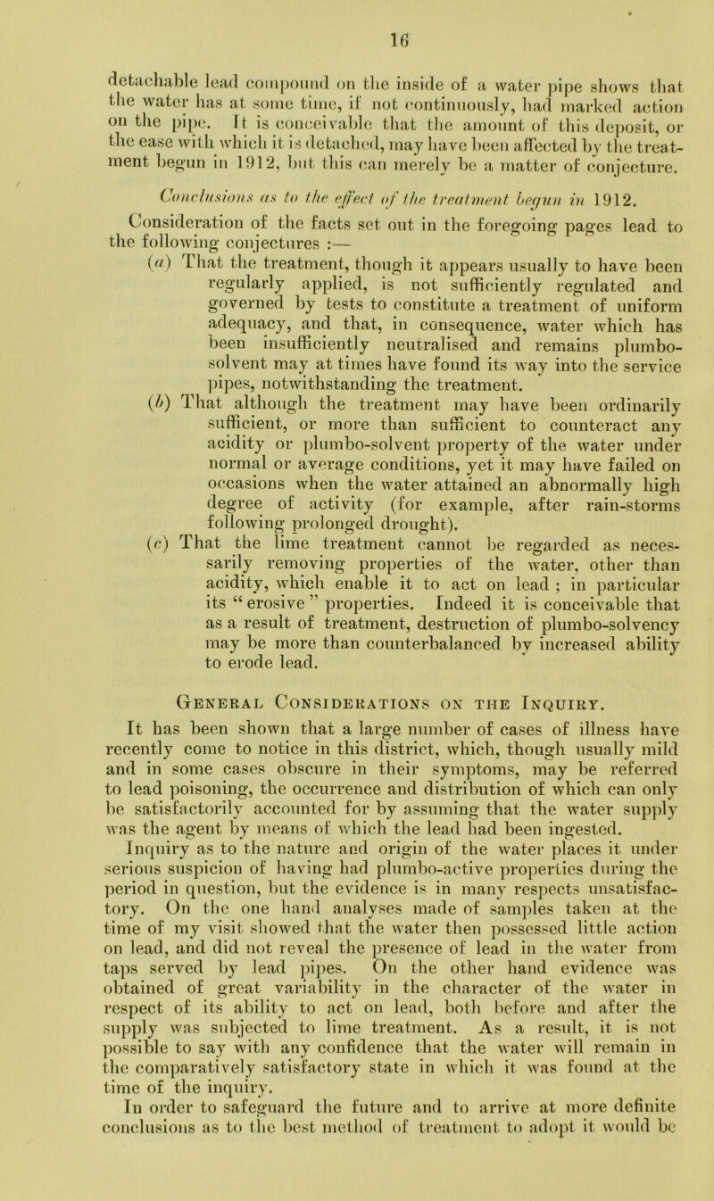 u detjichrible Icrid coinpouiid on tlie inside of a water pipe shows that the water has at some time, if not eontinuously, had marked action on the pipe. It is conceivahlc that tlie amount oF this deposit, or the ease with whicli it is detaclied, maj have been affected by tlie treat- ment beo’un in 1912, Imt tliis c.an merely be a matter of conjecture. Conrltfsfons as to tho ejj'ect of the treatment hecjun in 1912. Consideration of the facts set out in the foregoing pages lead to the following conjectures :— {(t) I hat the treatment, though it appears usually to have been regularly applied, is not sufficiently regulated and governed by tests to constitute a treatment of uniform adequacy, and that, in consequence, water which has been insufficiently neutralised and remains plumbo- solvent may at times have found its Avay into the service pipes, notwithstanding the treatment. {h) That although the treatment may have been ordinarily sufficient, or more than sufficient to counteract any acidity or plumbo-solvent property of the water under normal or average conditions, yet it may have failed on occasions when the water attained an abnormally high degree of activity (for example, after rain-storms following prolonged drought). (c) That the lime treatment cannot be regarded as neces- sarily removing properties of the water, other than acidity, which enable it to act on lead ; in particular its “erosive” properties. Indeed it is conceivable that as a result of treatment, destruction of plum bo-solvency may be more than counterbalanced by increased ability to erode lead. General Considerations on the Inquiry. It has been shown that a large number of cases of illness have recently come to notice in this district, which, though usually mild and in some cases obscure in their symptoms, may be referred to lead poisoning, the occurrence and distribution of which can only be satisfactorily accounted for by assuming that the water supply was the agent by means of which the lead had been ingested. Inquiry as to the nature and origin of the water places it undei’ serious suspicion of having had plumbo-active properties during the period in question, but the evidence is in many respects unsatisfac- tory. On the one hand analyses made of samples taken at the time of my visit showed that the water then possessed little action on lead, and did not reveal the presence of lead in the water from taps served by lead ])ipes. On the other hand evidence was obtained of great variability in the character of the water in respect of its ability to act on lead, both before and after the supply was subjected to lime treatment. As a result, it is not possible to say with any confidence that the water will remain in the comparatively satisfactory state in which it was found at the time of the inquiry. In order to safeguard the future and to arrive at more definite conclusions as to the best method of treatment to adopt it would be