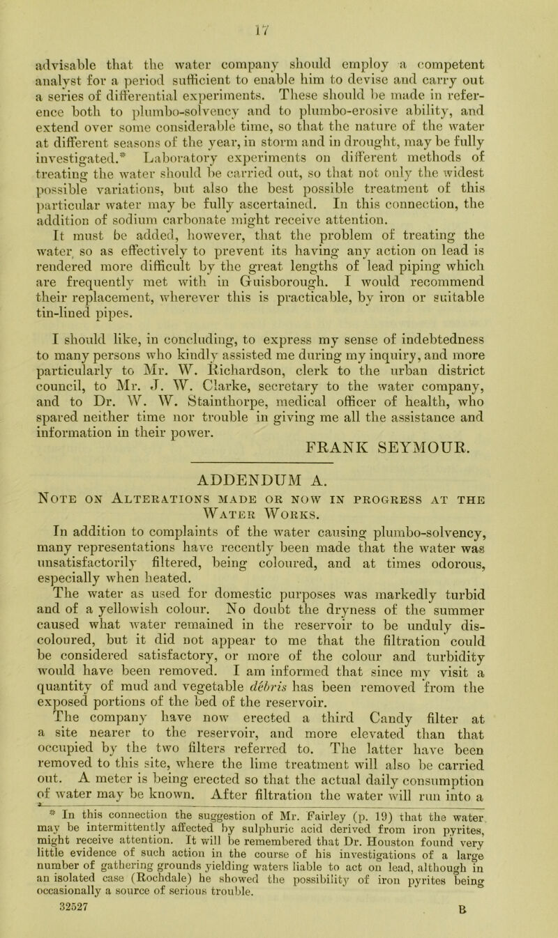 advisable that the water company should employ a (iompetent analyst for a period snthcient to enable him to devise and carry out a series of differential experiments. These should l)e made in refer- ence both to plumbo-solvency and to plumbo-erosive ability, and extend over some considerable time, so that the nature of the water at different seasons of the year, in storm and in drought, may be fully investigated. Laboratory experiments on diiferent methods of treating the water should be carried out, so that not only the widest possible variations, but also tlie best possible treatment of this particular water may be fully ascertained. In this connection, the addition of sodium carbonate might receive attention. It must be added, however, that the problem of treating the w^ater so as effectively to prevent its having any action on lead is rendered more difficult by the great lengths of lead piping which are frequently met with in Guisborough. I would recommend their replacement, vdierever this is practicable, by iron or suitable tin-lined pipes. I should like, in concluding, to express my sense of indebtedness to many persons wdio kindly assisted me during my inquiry, and more particularly to Mr. W. Kichardson, clerk to the urban district council, to Mr. J. W. Clarke, secretary to the water company, and to Dr. W. W. Stainthorpe, medical officer of health, who spared neither time nor trouble in giving me all the assistance and information in their power. FRANK SEYMOUR. ADDENDUM A. Note on Altekations made or now in progress at the Water Works. In addition to complaints of the water causing plumbo-solvency, many representations have recently been made that the water was unsatisfactorily filtered, being coloured, and at times odorous, especially when heated. The water as used for domestic purposes was markedly turbid and of a yellowish colour. No doubt the dryness of the summer caused what water remained in the reservoir to be unduly dis- coloured, but it did not appear to me that the filtration could be considered satisfactory, or more of the colour and turbidity would have been removed. I am informed that since my visit a quantity of mud and vegetable debris has been removed from the exposed portions of the bed of the reservoir. The company have now erected a third Candy filter at a site nearer to the reservoir, and more elevated than that occupied by the two filters referred to. The latter have been removed to this site, where the lime treatment will also be carried out. A meter is being erected so that the actual daily consumption of water may be known. After filtration the water will run into a a In this connection the suggestion of Mr. Fairley (p. 19) that the water may be intermittently affected by sulphuric acid derived from iron pyrites, might receive attention. It will be remembered that Dr. Houston found very little evidence of such action in the course of his investigations of a large number of gathering grounds yielding waters liable to act on lead, although in an isolated case (Rochdale) he showed the possibility^ of iron pyrites being occasionally a source of serious trouble. 32527 R