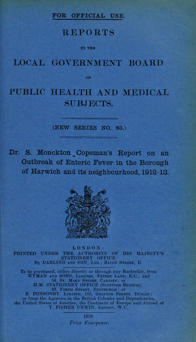 FOR OFFICIAL USE. REPORTS TO THE LOCAL GOVERNMENT BOARD PUBLIC HEALTH AND MEDICAL SUBJECTS. (NEW SERIES NO. 83.) Dr. S. Monckton ^ Cop email’s Report on an Outbreak of Enteric Fever in the Borough of Harwich and its neighbourhood, 1912-13. LONDON: PRINTED UNDER THE AUTHORITY OF HIS MAJESTY’S STATIONERY OFFICE By DARLING and SON, Ltd., Bacon Street, E. To be purchased, either directly or through any Bookseller, from WYMAN and SONS, Limited, Fetter Lane, E.C., and 54, St. Mary Street, Cardiff; or H.M. STATIONERY OFFICE (Scottish Branch), 23, Forth Street, Edinburgh ; or E. PONSONBY, Limited, 116, Grafton Street, Dublin; or from the Agencies in the British Colonies and Dependencies, the United States of America, the Continent of Europe and Abroad of T. FISHER UNWIN, London, W.C. 1913. Price Fourpence.