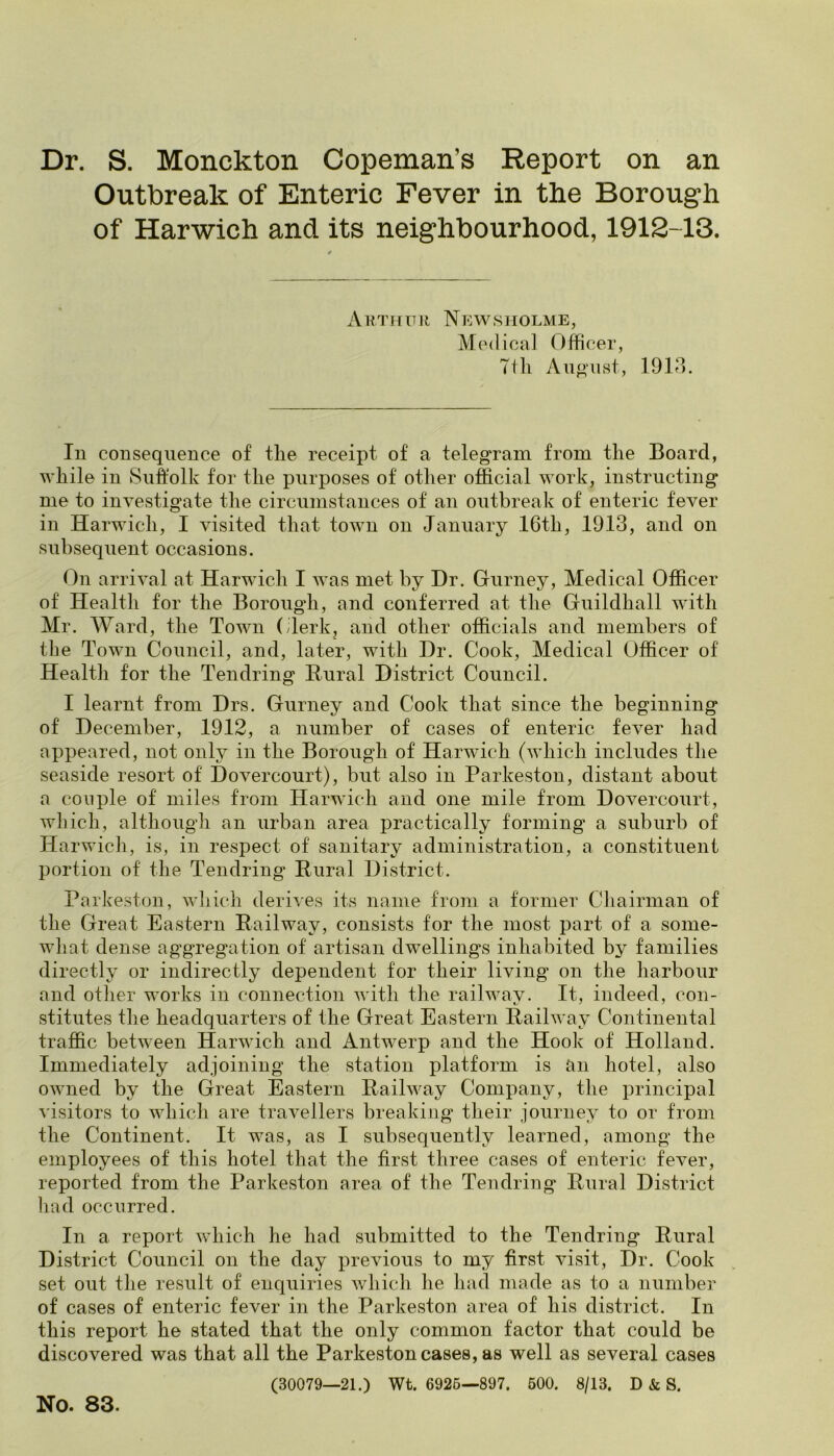 Dr. S. Monckton Copeman’s Report on an Outbreak of Enteric Fever in the Borough of Harwich and its neighbourhood, 1912-13. Arthur Newsholme, Medical Officer, Ttli August, 1913. In consequence of the receipt of a telegram from the Board, while in Suffolk for the purposes of other official work, instructing me to investigate the circumstances of an outbreak of enteric fever in Harwich, I visited that town on January 16tli, 1913, and on subsequent occasions. On arrival at Harwich I was met by Hr. Gurney, Medical Officer of Health for the Borough, and conferred at the Guildhall with Mr. Ward, the Town (Jerk, and other officials and members of the Town Council, and, later, with Dr. Cook, Medical Officer of Health for the Tendring Rural District Council. I learnt from Drs. Gurney and Cook that since the beginning of December, 1912, a number of cases of enteric fever had appeared, not only in the Borough of Harwich (which includes the seaside resort of Dovercourt), but also in Parkeston, distant about a couple of miles from Harwich and one mile from Dovercourt, which, although an urban area practically forming a suburb of Harwich, is, in respect of sanitary administration, a constituent portion of the Tendring Rural District. Parkeston, which derives its name from a former Chairman of the Great Eastern Railway, consists for the most part of a some- what dense aggregation of artisan dwellings inhabited by families directly or indirectly dependent for their living on the harbour and other works in connection with the railway. It, indeed, con- stitutes the headquarters of the Great Eastern Railway Continental traffic between Harwich and Antwerp and the Hook of Holland. Immediately adjoining the station platform is an hotel, also owned by the Great Eastern Railway Company, the principal visitors to which are travellers breaking their journey to or from the Continent. It was, as I subsequently learned, among the employees of this hotel that the first three cases of enteric fever, reported from the Parkeston area of the Tendring Rural District had occurred. In a report which he had submitted to the Tendring Rural District Council on the day previous to my first visit, Dr. Cook set out the result of enquiries which he had made as to a number of cases of enteric fever in the Parkeston area of his district. In this report he stated that the only common factor that could be discovered was that all the Parkeston cases, as well as several cases (30079—21.) Wt. 6925—897. 500. 8/13. D & S. No. 83.