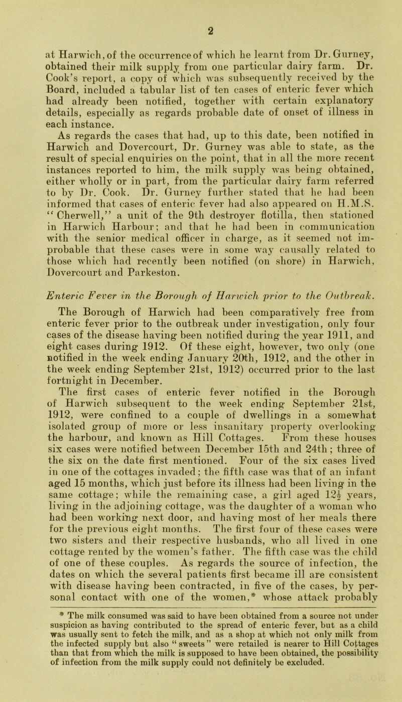 at Harwich, of the occurrence of which he learnt from Dr. Gurney, obtained their milk supply from one particular dairy farm. Dr. Cook’s report, a copy of which was subsequently received by the Board, included a tabular list of ten cases of enteric fever which had already been notified, together with certain explanatory details, especially as regards probable date of onset of illness in each instance. As regards the cases that had, up to this date, been notified in Harwich and Dovercourt, Dr. Gurney was able to state, as the result of special enquiries on the point, that in all the more recent instances reported to him, the milk supply was being obtained, either wholly or in part, from the particular dairy farm referred to by Dr. Cook. Dr. Gurney further stated that he had been informed that cases of enteric fever had also appeared on H.M.S. “ Cherwell,” a unit of the 9tli destroyer flotilla, then stationed in Harwich Harbour; and that he had been in communication with the senior medical officer in charge, as it seemed not im- probable that these cases were in some way causally related to those which had recently been notified (on shore) in Harwich, Dovercourt and Parkeston. Enteric Fever in the Borough of Harwich prior to the Outbreak. The Borough of Harwich had been comparatively free from enteric fever prior to the outbreak under investigation, only four cases of the disease having* been notified during the year 1911, and eight cases during 1912. Of these eight, however, two only (one notified in the week ending January 20th, 1912, and the other in the week ending September 21st, 1912) occurred prior to the last fortnight in December. The first cases of enteric fever notified in the Borough of Harwich subsequent to the week ending September 21st, 1912, were confined to a couple of dwellings in a somewhat isolated group of more or less insanitary property overlooking the harbour, and known as Hill Cottages. From these houses six cases were notified between December 15th and 24tli; three of the six on the date first mentioned. Four of the six cases lived in one of the cottages invaded; the fifth case was that of an infant aged 15 months, which just before its illness had been living in the same cottage; while the remaining case, a girl aged 124 years, living in the adjoining cottage, was the daughter of a woman who had been working next door, and having most of her meals there for the previous eight months. The first four of these cases were two sisters and their respective husbands, who all lived in one cottage rented by the women’s father. The fifth case was the child of one of these couples. As regards the source of infection, the dates on which the several patients first became ill are consistent with disease having been contracted, in five of the cases, by per- sonal contact with one of the women,* whose attack probably * The milk consumed was said to have been obtained from a source not under suspicion as having contributed to the spread of enteric fever, but as a child was usually sent to fetch the milk, and as a shop at which not only milk from the infected supply but also “sweets” were retailed is nearer to Hill Cottages than that from which the milk is supposed to have been obtained, the possibility of infection from the milk supply could not definitely be excluded.