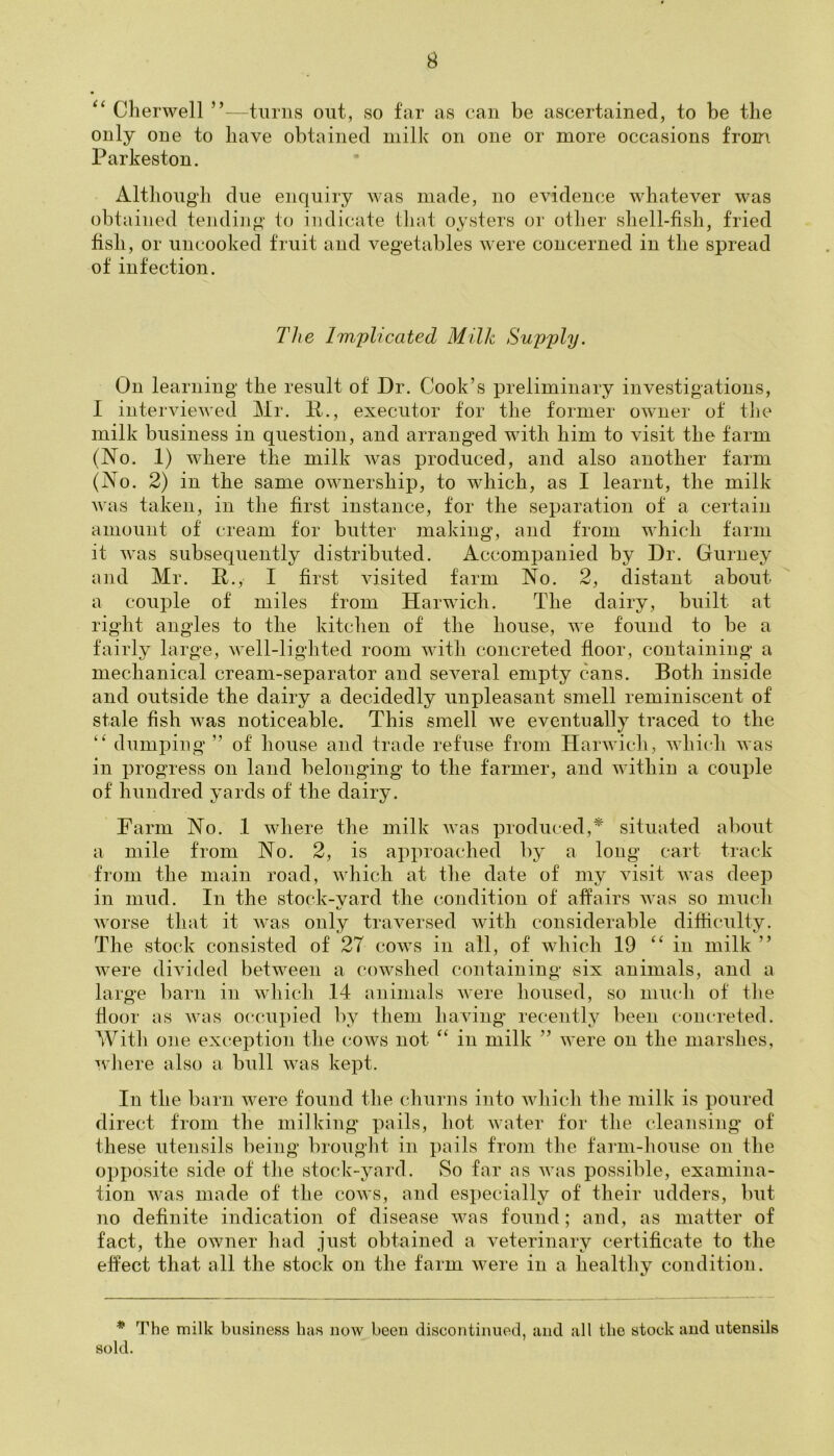 “ Cherwell ”—turns out, so far as can be ascertained, to be the only one to have obtained milk on one or more occasions from Parkeston. Although due enquiry was made, no evidence whatever was obtained tending to indicate that oysters or other shell-fish, fried fish, or uncooked fruit and vegetables were concerned in the spread of infection. The Implicated Milk Supply. On learning the result of Dr. Cook’s preliminary investigations, I interviewed Mr. It., executor for the former owner of the milk business in question, and arranged with him to visit the farm (No. 1) where the milk was produced, and also another farm (No. 2) in the same ownership, to which, as I learnt, the milk was taken, in the first instance, for the separation of a certain amount of cream for butter making, and from which farm it was subsequently distributed. Accompanied by Dr. Gurney and Mr. P., I first visited farm No. 2, distant about a couple of miles from Harwich. The dairy, built at right angles to the kitchen of the house, we found to be a fairly large, well-lighted room witli concreted floor, containing a mechanical cream-separator and several empty cans. Both inside and outside the dairy a decidedly unpleasant smell reminiscent of stale fish was noticeable. This smell we eventually traced to the “ dumping ” of house and trade refuse from Harwich, which was in progress on land belonging to the farmer, and within a couple of hundred yards of the dairy. Farm No. 1 where the milk was produced,* situated about a mile from No. 2, is approached by a long cart track from the main road, which at the date of my visit was deep in mud. In the stock-vard the condition of affairs was so much worse that it was only traversed with considerable difficulty. The stock consisted of 27 cows in all, of which 19 “ in milk ” were divided between a cowshed containing six animals, and a large barn in which 14 animals were housed, so much of the floor as was occupied by them having recently been concreted. With one exception the cows not “ in milk ” were on the marshes, where also a bull was kept. In the barn were found the churns into which the milk is poured direct from the milking pails, hot water for the cleansing of these utensils being brought in pails from the farm-house on the opposite side of the stock-yard. So far as was possible, examina- tion was made of the cows, and especially of their udders, but no definite indication of disease was found; and, as matter of fact, the owner had just obtained a veterinary certificate to the effect that all the stock on the farm were in a healthy condition. * The milk business has now been discontinued, and all the stock and utensils sold.