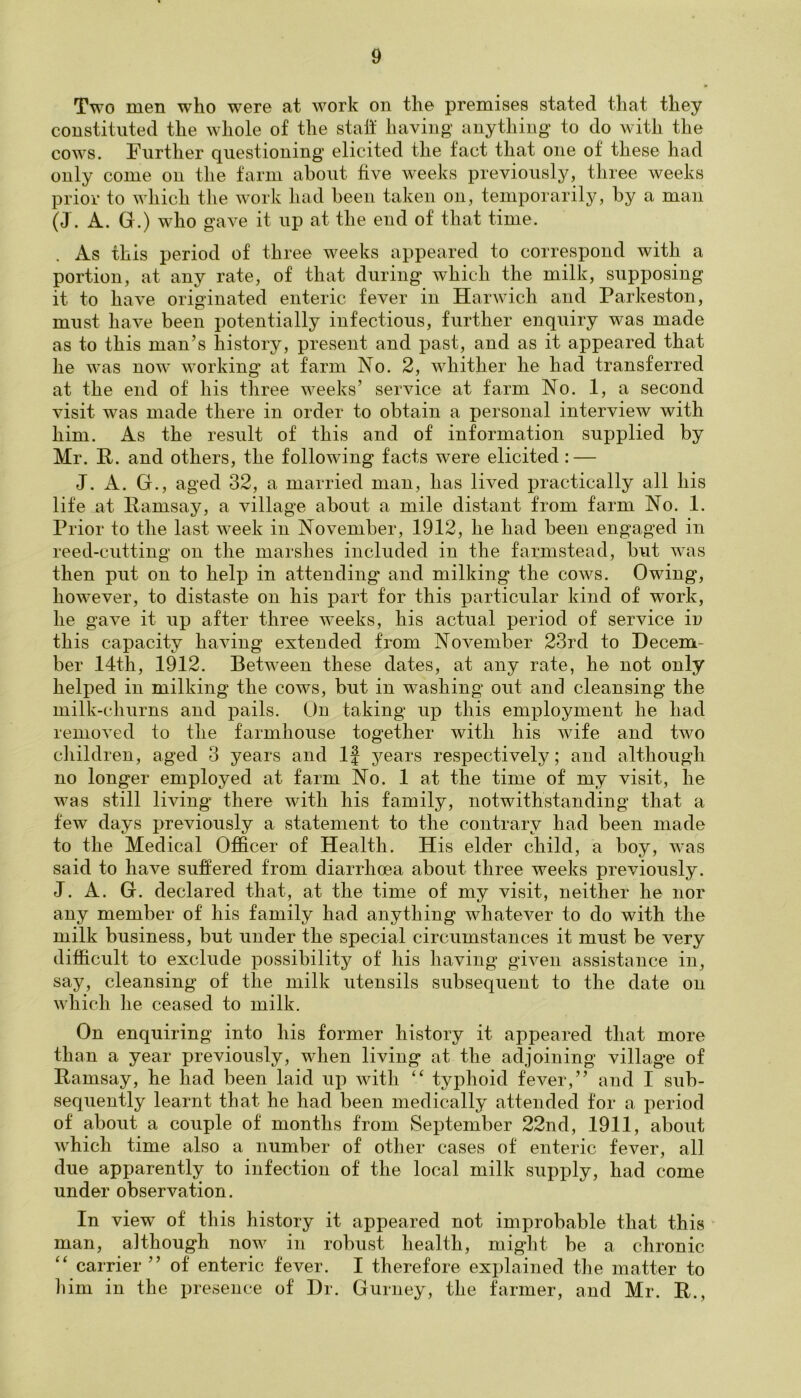 Two men who were at work on the premises stated that they constituted the whole of the staff having anything to do with the cows. Further questioning elicited the fact that one of these had only come on the farm about five weeks previously, three weeks prior to which the work had been taken on, temporarily, by a man (J. A. G.) who gave it up at the end of that time. As this period of three weeks appeared to correspond with a portion, at any rate, of that during which the milk, supposing it to have originated enteric fever in Harwich and Parkeston, must have been potentially infectious, further enquiry was made as to this man’s history, present and past, and as it appeared that he was now working at farm No. 2, whither he had transferred at the end of his three weeks’ service at farm No. 1, a second visit was made there in order to obtain a personal interview with him. As the result of this and of information supplied by Mr. R. and others, the following facts were elicited : — J. A. G., aged 32, a married man, has lived practically all his life at Ramsay, a village about a mile distant from farm No. 1. Prior to the last week in November, 1912, he had been engaged in reed-cutting on the marshes included in the farmstead, but was then put on to help in attending and milking the cows. Owing, however, to distaste on his part for this particular kind of work, he gave it up after three weeks, his actual period of service in this capacity having extended from November 23rd to Decem- ber 14th, 1912. Between these dates, at any rate, he not only helped in milking the cows, but in washing out and cleansing the milk-churns and pails. On taking up this employment he had removed to the farmhouse together with his wife and two children, aged 3 years and If years respectively; and although no longer employed at farm No. 1 at the time of my visit, he was still living there with his family, notwithstanding that a few days previously a statement to the contrary had been made to the Medical Officer of Health. His elder child, a boy, was said to have suffered from diarrhoea about three weeks previously. J. A. G. declared that, at the time of my visit, neither he nor any member of his family had anything whatever to do with the milk business, but under the special circumstances it must be very difficult to exclude possibility of his having given assistance in, say, cleansing of the milk utensils subsequent to the date on which he ceased to milk. On enquiring into his former history it appeared that more than a year previously, when living at the adjoining village of Ramsay, he had been laid up with “ typhoid fever,” and I sub- sequently learnt that he had been medically attended for a period of about a couple of months from September 22nd, 1911, about which time also a number of other cases of enteric fever, all due apparently to infection of the local milk supply, had come under observation. In view of this history it appeared not improbable that this man, although now in robust health, might be a chronic “ carrier ” of enteric fever. I therefore explained the matter to him in the presence of Dr. Gurney, the farmer, and Mr. R.,