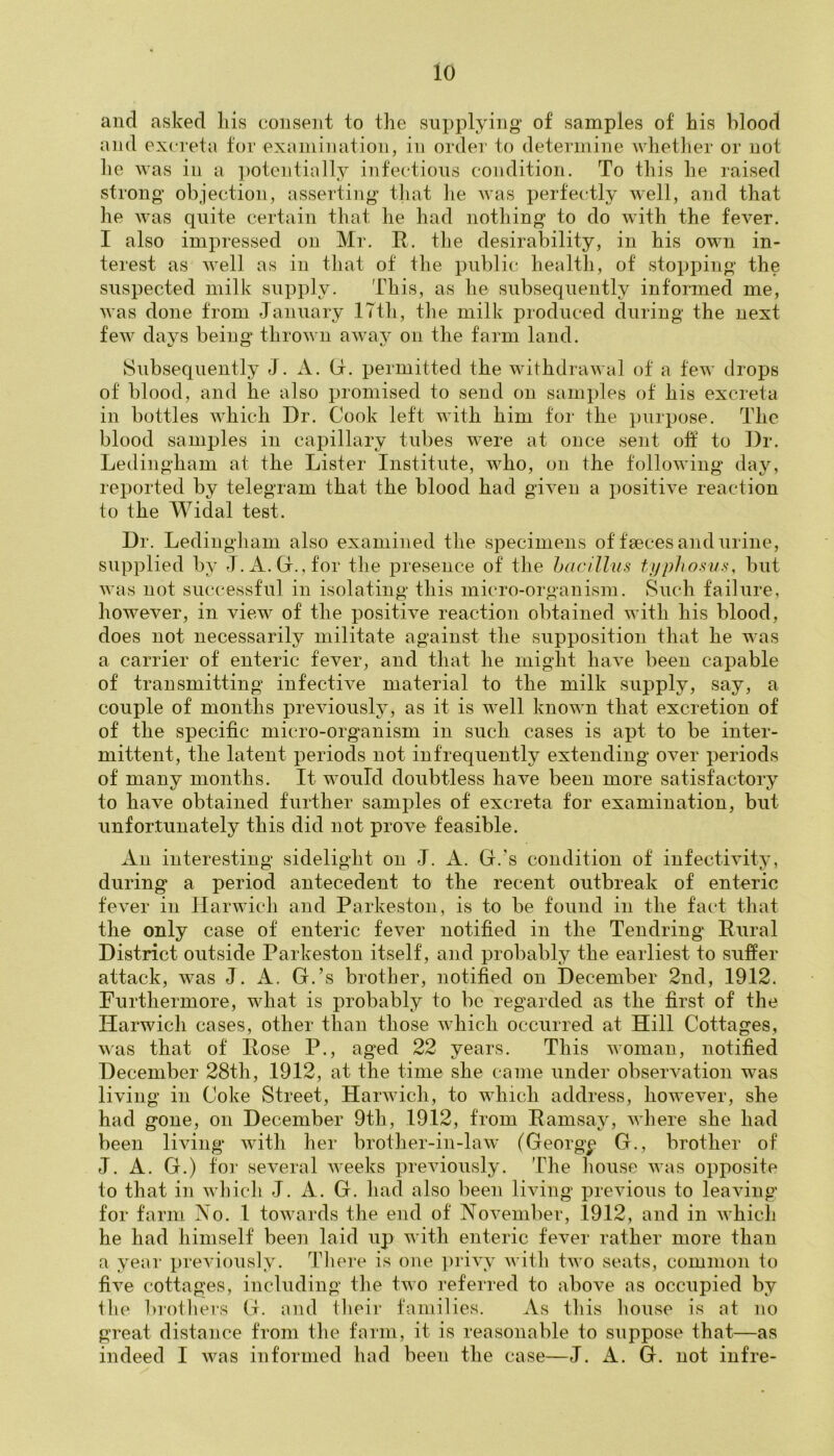 and asked his consent to the supplying of samples of his blood and excreta for examination, in order to determine whether or not lie was in a potentially infectious condition. To this he raised strong objection, asserting that lie was perfectly well, and that he was quite certain that he had nothing to do with the fever. I also impressed on Mr. It. the desirability, in his own in- terest as well as in that of the public health, of stopping the suspected milk supply. This, as lie subsequently informed me, was done from January 17th, the milk produced during the next few days being thrown away on the farm land. Subsequently J. A. G. permitted the withdrawal of a few drops of blood, and he also promised to send on samples of his excreta in bottles which Dr. Cook left with him for the purpose. The blood samples in capillary tubes were at once sent oft to Dr. Ledingham at the Lister Institute, who, on the following day, reported by telegram that the blood had given a positive reaction to the Widal test. Dr. Ledingham also examined the specimens of faeces and urine, supplied by J.A.G.,for the presence of the bacillus typhosus, but was not successful in isolating this micro-organism. Such failure, however, in view of the positive reaction obtained with his blood, does not necessarily militate against the supposition that he was a carrier of enteric fever, and that he might have been capable of transmitting infective material to the milk supply, say, a couple of months previously, as it is well known that excretion of of the specific micro-organism in such cases is apt to be inter- mittent, the latent periods not infrequently extending over periods of many months. It would doubtless have been more satisfactory to have obtained further samples of excreta for examination, but unfortunately this did not prove feasible. An interesting sidelight on J. A. G.'s condition of infectivity, during a period antecedent to the recent outbreak of enteric fever in Harwich and Parkeston, is to be found in the fact that the only case of enteric fever notified in the Tendring Rural District outside Parkeston itself, and probably the earliest to suffer attack, was J. A. G.’s brother, notified on December 2nd, 1912. Furthermore, what is probably to be regarded as the first of the Harwich cases, other than those which occurred at Hill Cottages, was that of Rose P., aged 22 years. This woman, notified December 28th, 1912, at the time she came under observation was living in Coke Street, Harwich, to which address, however, she had gone, on December 9th, 1912, from Ramsay, where she had been living with her brother-in-law (Georgy G., brother of J. A. G.) for several weeks previously. The house was opposite to that in which J. A. G. had also been living previous to leaving for farm No. 1 towards the end of November, 1912, and in which he had himself been laid up with enteric fever rather more than a year previously. There is one privy with two seats, common to five cottages, including the two referred to above as occupied by the brothers G. and their families. As this house is at no great distance from the farm, it is reasonable to suppose that—as indeed I was informed had been the case—J. A. G. not infre-